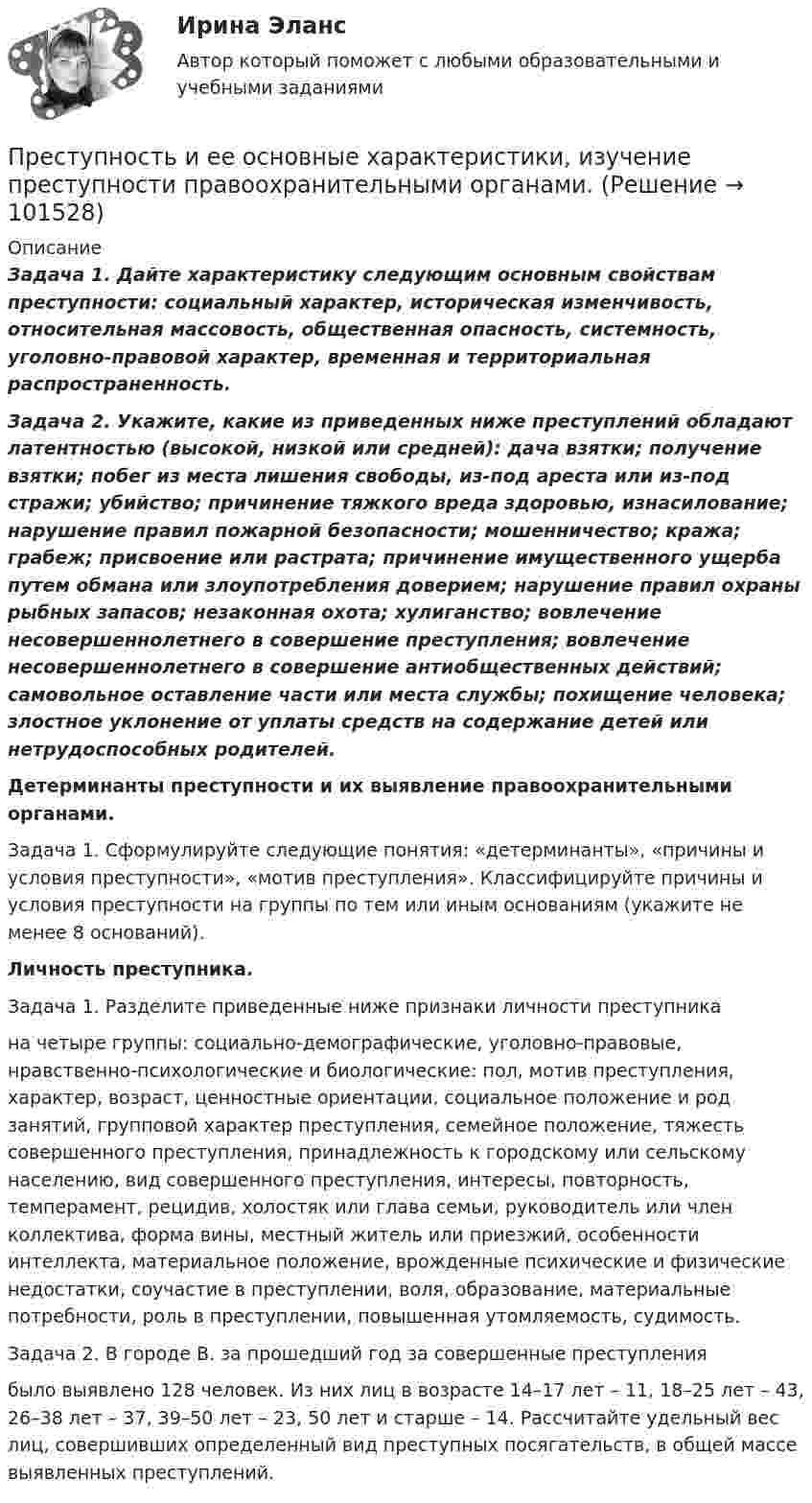       
            Описание
             Задача 1. Дайте характеристику следующим основным свойствам преступности: социальный характер, историческая изменчивость, относительная массовость, общественная опасность, системность, уголовно-правовой характер, временная и территориальная распространенность.     Задача 2. Укажите, какие из приведенных ниже преступлений обладают латентностью (высокой, низкой или средней): дача взятки; получение взятки; побег из места лишения свободы, из-под ареста или из-под стражи; убийство; причинение тяжкого вреда здоровью, изнасилование; нарушение правил пожарной безопасности; мошенничество; кража; грабеж; присвоение или растрата; причинение имущественного ущерба путем обмана или злоупотребления доверием; нарушение правил охраны рыбных запасов; незаконная охота; хулиганство; вовлечение несовершеннолетнего в совершение преступления; вовлечение несовершеннолетнего в совершение антиобщественных действий; самовольное оставление части или места службы; похищение человека; злостное уклонение от уплаты средств на содержание детей или нетрудоспособных родителей. Детерминанты преступности и их выявление правоохранительными органами.	Задача 1. Сформулируйте следующие понятия: «детерминанты», «причины и условия преступности», «мотив преступления». Классифицируйте причины и условия преступности на группы по тем или иным основаниям (укажите не менее 8 оснований). Личность преступника.	Задача 1. Разделите приведенные ниже признаки личности преступникана четыре группы: социально-демографические, уголовно-правовые, нравственно-психологические и биологические: пол, мотив преступления, характер, возраст, ценностные ориентации, социальное положение и род занятий, групповой характер преступления, семейное положение, тяжесть совершенного преступления, принадлежность к городскому или сельскому населению, вид совершенного преступления, интересы, повторность, темперамент, рецидив, холостяк или глава семьи, руководитель или член коллектива, форма вины, местный житель или приезжий, особенности интеллекта, материальное положение, врожденные психические и физические недостатки, соучастие в преступлении, воля, образование, материальные потребности, роль в преступлении, повышенная утомляемость, судимость.     Задача 2. В городе В. за прошедший год за совершенные преступлениябыло выявлено 128 человек. Из них лиц в возрасте 14–17 лет – 11, 18–25 лет – 43, 26–38 лет – 37, 39–50 лет – 23, 50 лет и старше – 14. Рассчитайте удельный вес лиц, совершивших определенный вид преступных посягательств, в общей массе выявленных преступлений.   