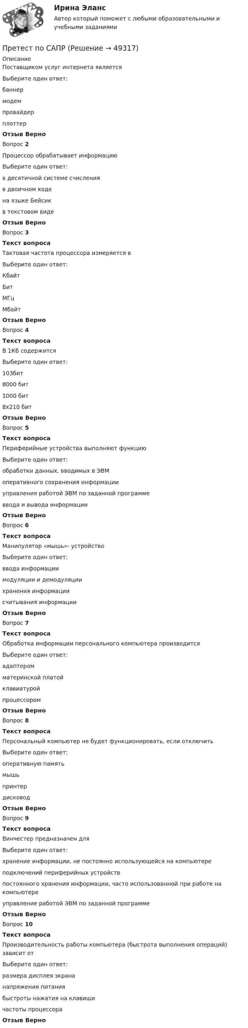      
            Описание
            Поставщиком услуг интернета являетсяВыберите один ответ:баннермодемпровайдерплоттерОтзыв ВерноВопрос 2Процессор обрабатывает информациюВыберите один ответ:в десятичной системе счисленияв двоичном кодена языке Бейсикв текстовом видеОтзыв ВерноВопрос 3Текст вопросаТактовая частота процессора измеряется вВыберите один ответ:КбайтБитМГцМбайтОтзыв ВерноВопрос 4Текст вопросаВ 1Кб содержитсяВыберите один ответ:103бит8000 бит1000 бит8х210 битОтзыв ВерноВопрос 5Текст вопросаПериферийные устройства выполняют функциюВыберите один ответ:обработки данных, вводимых в ЭВМоперативного сохранения информацииуправления работой ЭВМ по заданной программеввода и вывода информацииОтзыв ВерноВопрос 6Текст вопросаМанипулятор «мышь»- устройствоВыберите один ответ:ввода информациимодуляции и демодуляциихранения информациисчитывания информацииОтзыв ВерноВопрос 7Текст вопросаОбработка информации персонального компьютера производитсяВыберите один ответ:адаптеромматеринской платойклавиатуройпроцессоромОтзыв ВерноВопрос 8Текст вопросаПерсональный компьютер не будет функционировать, если отключитьВыберите один ответ:оперативную памятьмышьпринтердисководОтзыв ВерноВопрос 9Текст вопросаВинчестер предназначен дляВыберите один ответ:хранение информации, не постоянно использующейся на компьютереподключений периферийных устройствпостоянного хранения информации, часто использованной при работе на компьютереуправление работой ЭВМ по заданной программеОтзыв ВерноВопрос 10Текст вопросаПроизводительность работы компьютера (быстрота выполнения операций) зависит отВыберите один ответ:размера дисплея экрананапряжения питаниябыстроты нажатия на клавишичастоты процессораОтзыв Верно  
            
            
            Претензия  о нарушении сроков поставки товара и уплате неустойки в связи с нарушением сроков поставки товараПретест по САПРПРЗ. Задание № 9. Установление целесообразности реструктуризации проектной деятельности 7 вариантПри 2300При Re>4000 режим движения жидкостиПри SNW-анализе оценивается состояние внутренней среды компании по ряду позиций, в числе которых – … (укажите 3 варианта ответа)При SWOT-анализ оценивается состояние компании по ряду позиций, в числе которых … (укажите 4 варианта ответа)Преступления против здоровья населения и общественной нравственности.Преступления против здоровья населения и общественной нравственности итоговый Преступления против здоровья населения и общественной нравственности итоговый тест и Преступления против общественной безопасностиПреступления против общественной безопасности.Преступления против собственности«Преступность и ее детерминанты»