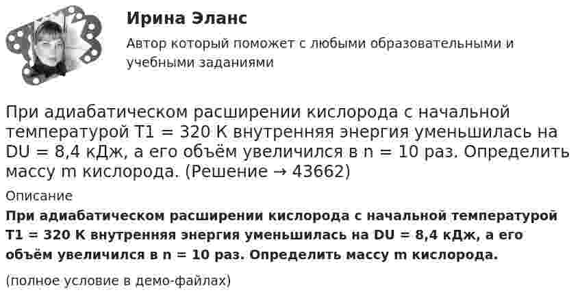     
            Описание
            При адиабатическом расширении кислорода с начальной температурой T1 = 320 К внутренняя энергия уменьшилась на DU = 8,4 кДж, а его объём увеличился в n = 10 раз. Определить массу m кислорода.(полное условие в демо-файлах)  
            
            
            При адиабатическом расширении 4 молей идеального одноатомного газа его температура понизилась на 15 K. Какую работу совершил газ?При адиабатическом расширении кислорода с начальной температурой T1 = 320 К внутренняя энергия уменьшилась на DU = 8,4 кДж, а его объём увеличился в n = 10 раз. Определить массу m кислорода.При адиабатическом расширении углекислого газа с количеством вещества v = 2 моль его температура понизилась на Dt = 20 °C. Какую работу совершил газ?  (997 Дж)При адиабатическом сжатии давление воздуха было увеличено от 50 кПа до 0,5 МПа. Затем при неизменном объёме температура воздуха была понижена до первоначальной. Определить давление газа в конце процесса.При адиабатическом сжатии кислорода (O2) массой m = 20 г его внутренняя энергия увеличилась на DU = 8 кДж и температура повысилась до T2 = 900 К. Определить повышение температуры DT и конечное давление газа p2При адиабатическом сжатии кислорода массой m = 1 кг совершена работа A = 100 кДж. Какова конечная температура T2 газа, если до сжатия кислород находился при температуре T1 = 300 К?При адиабатном расширении гелия, взятого при температуре t = 0 °C, объём увеличился в три раза. Определить температуру газа после расширения.Претест по САПРПРЗ. Задание № 9. Установление целесообразности реструктуризации проектной деятельности 7 вариантПри 2300При Re>4000 режим движения жидкостиПри SNW-анализе оценивается состояние внутренней среды компании по ряду позиций, в числе которых – … (укажите 3 варианта ответа)При SWOT-анализ оценивается состояние компании по ряду позиций, в числе которых … (укажите 4 варианта ответа)При абсолютно упругом ударе шаров одинаковой массы всегда отскакивает столько шаров, сколько налетает. Докажите этот результат.
