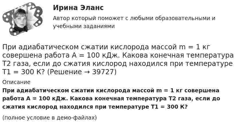     
          Описание
          При адиабатическом сжатии кислорода массой m = 1 кг совершена работа A = 100 кДж. Какова конечная температура T2 газа, если до сжатия кислород находился при температуре T1 = 300 К?(полное условие в демо-файлах)  
            
            
            При адиабатическом сжатии кислорода (O2) массой m = 20 г его внутренняя энергия увеличилась на DU = 8 кДж и температура повысилась до T2 = 900 К. Определить повышение температуры DT и конечное давление газа p2При адиабатическом сжатии кислорода массой m = 1 кг совершена работа A = 100 кДж. Какова конечная температура T2 газа, если до сжатия кислород находился при температуре T1 = 300 К?При адиабатном расширении гелия, взятого при температуре t = 0 °C, объём увеличился в три раза. Определить температуру газа после расширения.При адиабатном сжатии воздуха в цилиндрах двигателя внутреннего сгорания давление изменяется от 0,1 МПа до 3,5 МПа. Начальная температура воздуха 40 °C. Найти температуру воздуха в конце такта сжатия.При адиабатном сжатии давление воздуха было увеличено от 50 кПа до 0,5 МПа. Затем при неизменном объёме температура воздуха была понижена до первоначальной. Определить давление газа в конце процесса.При адиабатном сжатии давление воздуха было увеличено от р1 = 50 кПа до р2 = 0,5 МПа. Затем при неизменном объеме температура воздуха была понижена до первоначальной. Определить давление р3 газа в конце процесса.При адиабатном сжатии кислорода массой m = 1 кг совершена работа A = 100 кДж. Определить конечную температуру T2 газа, если до сжатия кислород находился при температуре T1 = 300 К.При SNW-анализе оценивается состояние внутренней среды компании по ряду позиций, в числе которых – … (укажите 3 варианта ответа)При SWOT-анализ оценивается состояние компании по ряду позиций, в числе которых … (укажите 4 варианта ответа)При абсолютно упругом ударе шаров одинаковой массы всегда отскакивает столько шаров, сколько налетает. Докажите этот результат.При адиабатическом расширении 1 кг азота совершил работу величиной 300 Дж. На сколько изменилась его внутренняя энергия и температура?При адиабатическом расширении 4 молей идеального одноатомного газа его температура понизилась на 15 K. Какую работу совершил газ?При адиабатическом расширении кислорода с начальной температурой T1 = 320 К внутренняя энергия уменьшилась на DU = 8,4 кДж, а его объём увеличился в n = 10 раз. Определить массу m кислорода.При адиабатическом расширении углекислого газа с количеством вещества v = 2 моль его температура понизилась на Dt = 20 °C. Какую работу совершил газ?  (997 Дж)