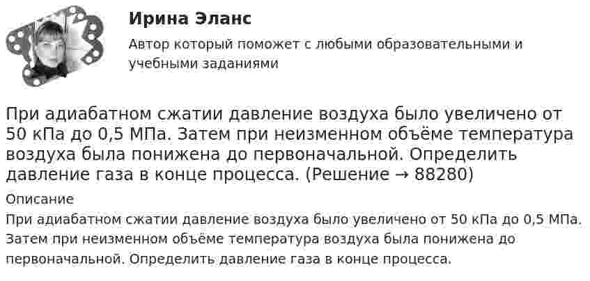      
            Описание
            При адиабатном сжатии давление воздуха было увеличено от 50 кПа до 0,5 МПа. Затем при неизменном объёме температура воздуха была понижена до первоначальной. Определить давление газа в конце процесса.   
            
            
            При адиабатном сжатии воздуха в цилиндрах двигателя внутреннего сгорания давление изменяется от 0,1 МПа до 3,5 МПа. Начальная температура воздуха 40 °C. Найти температуру воздуха в конце такта сжатия.При адиабатном сжатии давление воздуха было увеличено от 50 кПа до 0,5 МПа. Затем при неизменном объёме температура воздуха была понижена до первоначальной. Определить давление газа в конце процесса.При адиабатном сжатии давление воздуха было увеличено от р1 = 50 кПа до р2 = 0,5 МПа. Затем при неизменном объеме температура воздуха была понижена до первоначальной. Определить давление р3 газа в конце процесса.При адиабатном сжатии кислорода массой m = 1 кг совершена работа A = 100 кДж. Определить конечную температуру T2 газа, если до сжатия кислород находился при температуре T1 = 300 К.При … анализе деятельность предприятия изучается всестороннеПри анализе затрат на организацию учебного процесса, сводный индекс цен составил 104,5%. Следовательно:При анализе рассеяния альфа-частиц на ядрах прицельные расстояния принимались порядка 0,1 нм. Волновые свойства альфа-частиц, имеющих кинетическую энергию 7,7 МэВ, при этом не учитывались. Допустимо ли это?При адиабатическом расширении 1 кг азота совершил работу величиной 300 Дж. На сколько изменилась его внутренняя энергия и температура?При адиабатическом расширении 4 молей идеального одноатомного газа его температура понизилась на 15 K. Какую работу совершил газ?При адиабатическом расширении кислорода с начальной температурой T1 = 320 К внутренняя энергия уменьшилась на DU = 8,4 кДж, а его объём увеличился в n = 10 раз. Определить массу m кислорода.При адиабатическом расширении углекислого газа с количеством вещества v = 2 моль его температура понизилась на Dt = 20 °C. Какую работу совершил газ?  (997 Дж)При адиабатическом сжатии давление воздуха было увеличено от 50 кПа до 0,5 МПа. Затем при неизменном объёме температура воздуха была понижена до первоначальной. Определить давление газа в конце процесса.При адиабатическом сжатии кислорода (O2) массой m = 20 г его внутренняя энергия увеличилась на DU = 8 кДж и температура повысилась до T2 = 900 К. Определить повышение температуры DT и конечное давление газа p2При адиабатическом сжатии кислорода массой m = 1 кг совершена работа A = 100 кДж. Какова конечная температура T2 газа, если до сжатия кислород находился при температуре T1 = 300 К?