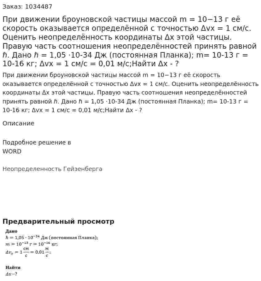 При движении броуновской частицы массой m = 10−13 г её скорость оказывается определённой с точностью Δvx = 1 см/с. Оценить неопределённость координаты Δx этой частицы. Правую часть соотношения неопределённостей принять равной ℏ. Дано ℏ = 1,05 ·10-34 Дж (постоянная Планка); m= 10-13  г = 10-16  кг; Δvx = 1 см/с = 0,01 м/с;Найти Δx - ? 