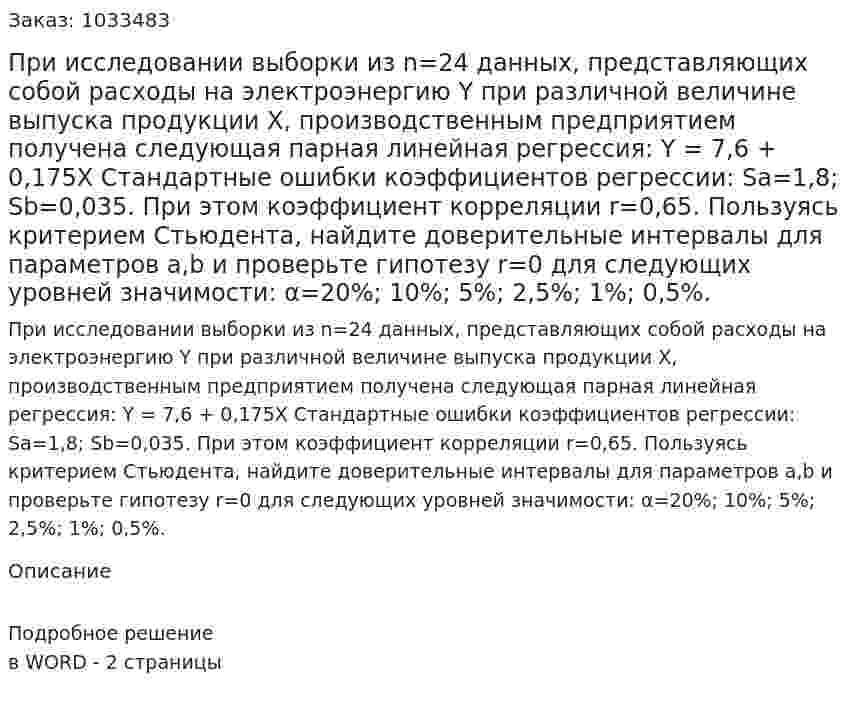 При исследовании выборки из n=24 данных, представляющих собой расходы на электроэнергию Y при различной величине выпуска продукции Х, производственным предприятием получена следующая парная линейная регрессия: Y = 7,6 + 0,175X  Стандартные ошибки коэффициентов регрессии: Sа=1,8;  Sb=0,035. При этом коэффициент корреляции r=0,65. Пользуясь критерием Стьюдента, найдите доверительные интервалы для параметров a,b и проверьте гипотезу r=0 для следующих уровней значимости:  α=20%; 10%; 5%; 2,5%; 1%; 0,5%. 