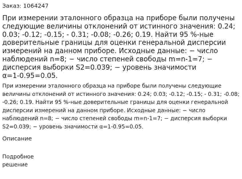 При измерении эталонного образца на приборе были получены следующие величины отклонений от истинного значения: 0.24; 0.03; -0.12; -0.15; - 0.31; -0.08; -0.26; 0.19. Найти 95 %-ные доверительные границы для оценки генеральной дисперсии измерений на данном приборе. Исходные данные: − число наблюдений n=8; − число степеней свободы m=n-1=7; − дисперсия выборки S2=0.039; − уровень значимости α=1-0.95=0.05. 