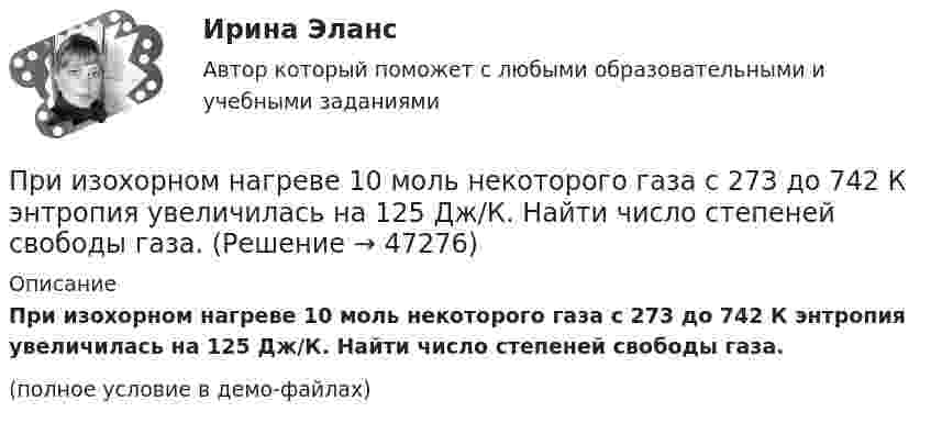     
            Описание
            При изохорном нагреве 10 моль некоторого газа с 273 до 742 К энтропия увеличилась на 125 Дж/К. Найти число степеней свободы газа.(полное условие в демо-файлах)  
            
            
            При изохорном нагревании кислорода объемом 50 л давление газа изменилось на P = 0,5 МПа. Найдите количество теплоты, сообщенное газу.При изохорном нагреве 10 моль некоторого газа с 273 до 742 К энтропия увеличилась на 125 Дж/К. Найти число степеней свободы газа.При изучении гомогенно-каталитического разложения перекиси водорода получены следующие данные. На основании табличных данных определить порядок реакции графическим методомПри изучении фотоэлектрических явлений используется сферический конденсатор, состоящий из металлического шарика диаметром d = 1,5 см и внутренней поверхности посеребрённой изнутри сферической колбы диаметром D = 11 см.При импорте на территорию РФ племенной продукции в целях собственного потребления …При индукции магнитного поля В = 1 Тл на каждый кубический сантиметр железного сердечника приходится энергия W = 2∙10-4 Дж. Определить магнитную проницаемость железа.При интегрировании какого вида уравнений переменные не разделяются?При изотермическом расширении водорода массой m = 1 г объём газа V увеличился в два раза. Определить работу A расширения, совершённую газом, если температура газа T = 300 К. Определить теплоту Q, переданную при этом газу.При изотермическом расширении водорода массой m = 1 г при температуре t = 7 °C объём газа увеличился в три раза. Определить работу расширения.При изотермическом расширении кислорода, содержащего количество вещества v = 1 моль и имевшего температуру T = 300 К, газу передано количество теплоты Q = 2 кДж. Во сколько раз увеличился объём газа?При изотермическом расширении одного моля водорода была затрачена теплота 4 кДж, при этом объём водорода увеличился в пять раз. При какой температуре протекает процесс? Чему равно изменение внутренней энергии газа, какую работу совершает газ?При изотермическом расширении одного моля водорода, имевшего температуру T = 300 К, затрачена теплота Q = 2 кДж. Во сколько раз увеличился объём газа?При изотермическом расширении при температуре 300 К одного килограмма  водорода его объем увеличился вдвое. Определите работу расширения, совершенную газомПри изотермическом расширении при температуре 300 К одного килограмма водорода его объём увеличился вдвое. Определите работу расширения, совершённую газом.