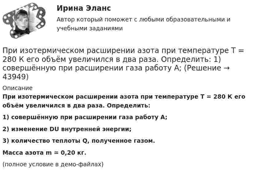     
            Описание
            При изотермическом расширении азота при температуре T = 280 К его объём увеличился в два раза. Определить:1) совершённую при расширении газа работу A;2) изменение DU внутренней энергии;3) количество теплоты Q, полученное газом.           Масса азота m = 0,20 кг.(полное условие в демо-файлах)  
            
            
            При изотермическом расширении азота при температуре T = 280 К его объём увеличился в два раза. Определить:  1) совершённую газом работу A12;При изотермическом расширении азота при температуре T = 280 К его объём увеличился в два раза. Определить:  1) совершённую при расширении газа работу A;При изотермическом расширении азота при температуре T = 280 К объём его увеличился в два раза. Определить:  1) совершённую при расширении газа работу A;При изотермическом расширении азота при температуре T = 280 К объем его увеличился в два раза. Определить: 1) совершенную при расширении газа работу A; 2) изменение U внутренней энергии; 3) количество теплоты Q, полученное газом.При изотермическом расширении азота при температуре T = 280 К объём его увеличился в три раза. Определить:  1) совершённую при расширении газа работу A;При изотермическом расширении водорода массой m = 1 г, имевшего температуру T = 280 K, объём газа увеличился в 3 раза. Определить работу расширения газа и полученное газом количество теплоты Q.При изотермическом расширении водорода массой m = 1 г объём газа V увеличился в два раза. Определить работу A расширения, совершённую газом, если температура газа T = 300 К. Определить теплоту Q, переданную при этом газу.При изобарическом нагревании аргон совершил работу 8 Дж. Какое количество теплоты было сообщено газу?При изобарическом расширении двухатомного газа была совершена работа в 157 Дж. Какое количество тепла было сообщено газу?При изобарическом расширении к одному киломолю одноатомного идеального газа подведено 2,5 МДж теплоты. Во сколько раз увеличился объём газа, если его начальная температура была 300 К?При изобарном расширении гелия массой 2 кг его объём изменился в 10 раз. Каково изменение энтропии?При изотермическом расширении 1 г водорода, имевшего температуру 7 °C, объём газа увеличился в 3 раза. Определить работу расширения.При изотермическом расширении 2 г азота (N2) при температуре 280 К объём увеличился в два раза. Определите совершённую газом работу, изменение внутренней энергии и количество теплоты, полученное газом.При изотермическом расширении 2 м3 газа давление его меняется от p1 = 0,5 МПа до p2 = 0,4 МПа. Найти совершённую при этом работу.