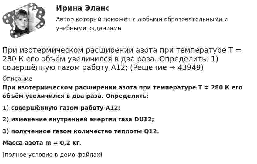     
            Описание
            При изотермическом расширении азота при температуре T = 280 К его объём увеличился в два раза. Определить:1) совершённую газом работу A12;2) изменение внутренней энергии газа DU12;3) полученное газом количество теплоты Q12.           Масса азота m = 0,2 кг.(полное условие в демо-файлах)  
            
            
            При изотермическом расширении 2 м3 газа давление его меняется от p1 = 5 атм до p2 = 4 атм. Найти совершённую при этом работу.При изотермическом расширении азота при температуре T = 280 К его объём увеличился в два раза. Определить:  1) совершённую газом работу A12;При изотермическом расширении азота при температуре T = 280 К его объём увеличился в два раза. Определить:  1) совершённую при расширении газа работу A;При изотермическом расширении азота при температуре T = 280 К объём его увеличился в два раза. Определить:  1) совершённую при расширении газа работу A;При изотермическом расширении азота при температуре T = 280 К объем его увеличился в два раза. Определить: 1) совершенную при расширении газа работу A; 2) изменение U внутренней энергии; 3) количество теплоты Q, полученное газом.При изотермическом расширении азота при температуре T = 280 К объём его увеличился в три раза. Определить:  1) совершённую при расширении газа работу A;При изотермическом расширении водорода массой m = 1 г, имевшего температуру T = 280 K, объём газа увеличился в 3 раза. Определить работу расширения газа и полученное газом количество теплоты Q.При измерениях по ... осуществляется классификация или распределение объектов на непересекающиеся классы или группыПри изобарическом нагревании аргон совершил работу 8 Дж. Какое количество теплоты было сообщено газу?При изобарическом расширении двухатомного газа была совершена работа в 157 Дж. Какое количество тепла было сообщено газу?При изобарическом расширении к одному киломолю одноатомного идеального газа подведено 2,5 МДж теплоты. Во сколько раз увеличился объём газа, если его начальная температура была 300 К?При изобарном расширении гелия массой 2 кг его объём изменился в 10 раз. Каково изменение энтропии?При изотермическом расширении 1 г водорода, имевшего температуру 7 °C, объём газа увеличился в 3 раза. Определить работу расширения.При изотермическом расширении 2 г азота (N2) при температуре 280 К объём увеличился в два раза. Определите совершённую газом работу, изменение внутренней энергии и количество теплоты, полученное газом.