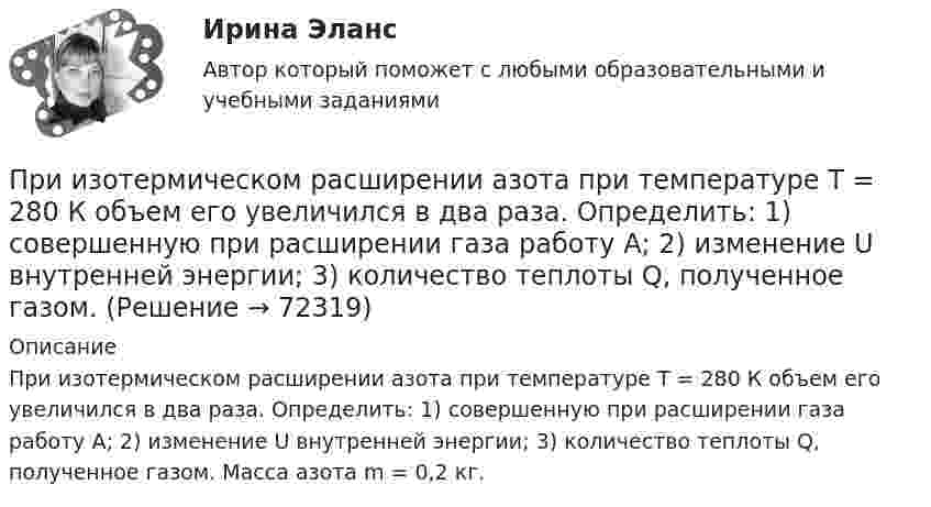      
            Описание
            При изотермическом расширении азота при температуре T = 280 К объем его увеличился в два раза. Определить: 1) совершенную при расширении газа работу A; 2) изменение U внутренней энергии; 3) количество теплоты Q, полученное газом. Масса азота m = 0,2 кг.   
            
            
            При изотермическом расширении азота при температуре T = 280 К объём его увеличился в два раза. Определить:  1) совершённую при расширении газа работу A;При изотермическом расширении азота при температуре T = 280 К объем его увеличился в два раза. Определить: 1) совершенную при расширении газа работу A; 2) изменение U внутренней энергии; 3) количество теплоты Q, полученное газом.При изотермическом расширении азота при температуре T = 280 К объём его увеличился в три раза. Определить:  1) совершённую при расширении газа работу A;При изотермическом расширении водорода массой m = 1 г, имевшего температуру T = 280 K, объём газа увеличился в 3 раза. Определить работу расширения газа и полученное газом количество теплоты Q.При изотермическом расширении водорода массой m = 1 г объём газа V увеличился в два раза. Определить работу A расширения, совершённую газом, если температура газа T = 300 К. Определить теплоту Q, переданную при этом газу.При изотермическом расширении водорода массой m = 1 г при температуре t = 7 °C объём газа увеличился в три раза. Определить работу расширения.При изотермическом расширении кислорода, содержащего количество вещества v = 1 моль и имевшего температуру T = 300 К, газу передано количество теплоты Q = 2 кДж. Во сколько раз увеличился объём газа?При изобарическом расширении к одному киломолю одноатомного идеального газа подведено 2,5 МДж теплоты. Во сколько раз увеличился объём газа, если его начальная температура была 300 К?При изобарном расширении гелия массой 2 кг его объём изменился в 10 раз. Каково изменение энтропии?При изотермическом расширении 1 г водорода, имевшего температуру 7 °C, объём газа увеличился в 3 раза. Определить работу расширения.При изотермическом расширении 2 г азота (N2) при температуре 280 К объём увеличился в два раза. Определите совершённую газом работу, изменение внутренней энергии и количество теплоты, полученное газом.При изотермическом расширении 2 м3 газа давление его меняется от p1 = 0,5 МПа до p2 = 0,4 МПа. Найти совершённую при этом работу.При изотермическом расширении 2 м3 газа давление его меняется от p1 = 5 атм до p2 = 4 атм. Найти совершённую при этом работу.При изотермическом расширении азота при температуре T = 280 К его объём увеличился в два раза. Определить:  1) совершённую газом работу A12;