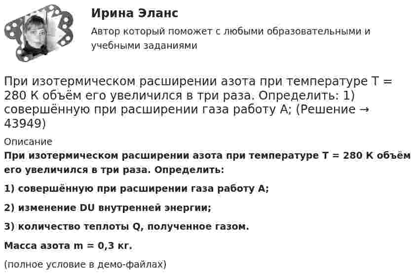     
            Описание
            При изотермическом расширении азота при температуре T = 280 К объём его увеличился в три раза. Определить:1) совершённую при расширении газа работу A;2) изменение DU внутренней энергии;3) количество теплоты Q, полученное газом.           Масса азота m = 0,3 кг.(полное условие в демо-файлах)  
            
            
            При изотермическом расширении азота при температуре T = 280 К объем его увеличился в два раза. Определить: 1) совершенную при расширении газа работу A; 2) изменение U внутренней энергии; 3) количество теплоты Q, полученное газом.При изотермическом расширении азота при температуре T = 280 К объём его увеличился в три раза. Определить:  1) совершённую при расширении газа работу A;При изотермическом расширении водорода массой m = 1 г, имевшего температуру T = 280 K, объём газа увеличился в 3 раза. Определить работу расширения газа и полученное газом количество теплоты Q.При изотермическом расширении водорода массой m = 1 г объём газа V увеличился в два раза. Определить работу A расширения, совершённую газом, если температура газа T = 300 К. Определить теплоту Q, переданную при этом газу.При изотермическом расширении водорода массой m = 1 г при температуре t = 7 °C объём газа увеличился в три раза. Определить работу расширения.При изотермическом расширении кислорода, содержащего количество вещества v = 1 моль и имевшего температуру T = 300 К, газу передано количество теплоты Q = 2 кДж. Во сколько раз увеличился объём газа?При изотермическом расширении одного моля водорода была затрачена теплота 4 кДж, при этом объём водорода увеличился в пять раз. При какой температуре протекает процесс? Чему равно изменение внутренней энергии газа, какую работу совершает газ?При изобарном расширении гелия массой 2 кг его объём изменился в 10 раз. Каково изменение энтропии?При изотермическом расширении 1 г водорода, имевшего температуру 7 °C, объём газа увеличился в 3 раза. Определить работу расширения.При изотермическом расширении 2 г азота (N2) при температуре 280 К объём увеличился в два раза. Определите совершённую газом работу, изменение внутренней энергии и количество теплоты, полученное газом.При изотермическом расширении 2 м3 газа давление его меняется от p1 = 0,5 МПа до p2 = 0,4 МПа. Найти совершённую при этом работу.При изотермическом расширении 2 м3 газа давление его меняется от p1 = 5 атм до p2 = 4 атм. Найти совершённую при этом работу.При изотермическом расширении азота при температуре T = 280 К его объём увеличился в два раза. Определить:  1) совершённую газом работу A12;При изотермическом расширении азота при температуре T = 280 К его объём увеличился в два раза. Определить:  1) совершённую при расширении газа работу A;