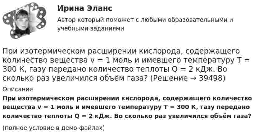     
          Описание
          При изотермическом расширении кислорода, содержащего количество вещества v = 1 моль и имевшего температуру T = 300 К, газу передано количество теплоты Q = 2 кДж. Во сколько раз увеличился объём газа?(полное условие в демо-файлах)  
            
            
            При изотермическом расширении водорода массой m = 1 г при температуре t = 7 °C объём газа увеличился в три раза. Определить работу расширения.При изотермическом расширении кислорода, содержащего количество вещества v = 1 моль и имевшего температуру T = 300 К, газу передано количество теплоты Q = 2 кДж. Во сколько раз увеличился объём газа?При изотермическом расширении одного моля водорода была затрачена теплота 4 кДж, при этом объём водорода увеличился в пять раз. При какой температуре протекает процесс? Чему равно изменение внутренней энергии газа, какую работу совершает газ?При изотермическом расширении одного моля водорода, имевшего температуру T = 300 К, затрачена теплота Q = 2 кДж. Во сколько раз увеличился объём газа?При изотермическом расширении при температуре 300 К одного килограмма  водорода его объем увеличился вдвое. Определите работу расширения, совершенную газомПри изотермическом расширении при температуре 300 К одного килограмма водорода его объём увеличился вдвое. Определите работу расширения, совершённую газом.При изохорном нагревании 480 г кислорода давление увеличилось в 5 раз. Найти изменение энтропии в этом процессе.При изотермическом расширении 2 м3 газа давление его меняется от p1 = 5 атм до p2 = 4 атм. Найти совершённую при этом работу.При изотермическом расширении азота при температуре T = 280 К его объём увеличился в два раза. Определить:  1) совершённую газом работу A12;При изотермическом расширении азота при температуре T = 280 К его объём увеличился в два раза. Определить:  1) совершённую при расширении газа работу A;При изотермическом расширении азота при температуре T = 280 К объём его увеличился в два раза. Определить:  1) совершённую при расширении газа работу A;При изотермическом расширении азота при температуре T = 280 К объем его увеличился в два раза. Определить: 1) совершенную при расширении газа работу A; 2) изменение U внутренней энергии; 3) количество теплоты Q, полученное газом.При изотермическом расширении азота при температуре T = 280 К объём его увеличился в три раза. Определить:  1) совершённую при расширении газа работу A;При изотермическом расширении водорода массой m = 1 г, имевшего температуру T = 280 K, объём газа увеличился в 3 раза. Определить работу расширения газа и полученное газом количество теплоты Q.