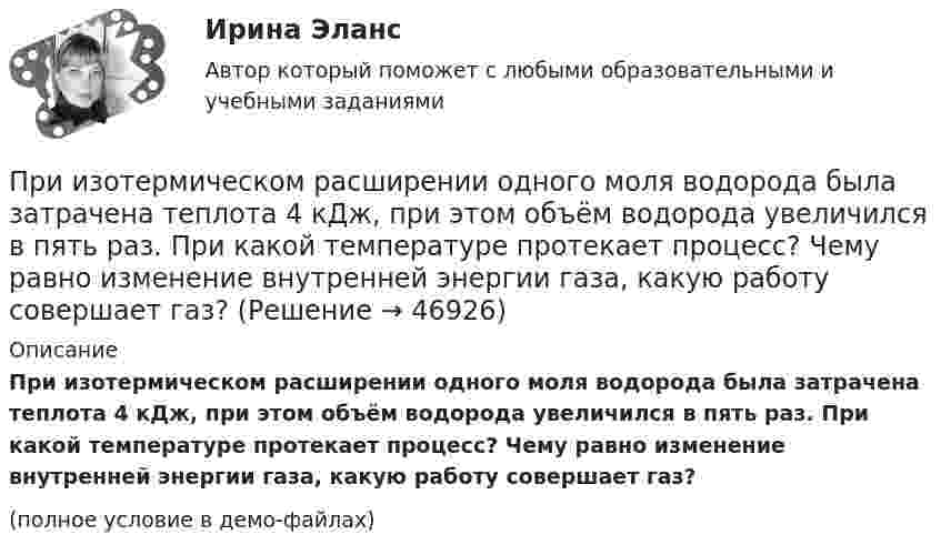     
            Описание
            При изотермическом расширении одного моля водорода была затрачена теплота 4 кДж, при этом объём водорода увеличился в пять раз. При какой температуре протекает процесс? Чему равно изменение внутренней энергии газа, какую работу совершает газ?(полное условие в демо-файлах)  
            
            
            При изотермическом расширении кислорода, содержащего количество вещества v = 1 моль и имевшего температуру T = 300 К, газу передано количество теплоты Q = 2 кДж. Во сколько раз увеличился объём газа?При изотермическом расширении одного моля водорода была затрачена теплота 4 кДж, при этом объём водорода увеличился в пять раз. При какой температуре протекает процесс? Чему равно изменение внутренней энергии газа, какую работу совершает газ?При изотермическом расширении одного моля водорода, имевшего температуру T = 300 К, затрачена теплота Q = 2 кДж. Во сколько раз увеличился объём газа?При изотермическом расширении при температуре 300 К одного килограмма  водорода его объем увеличился вдвое. Определите работу расширения, совершенную газомПри изотермическом расширении при температуре 300 К одного килограмма водорода его объём увеличился вдвое. Определите работу расширения, совершённую газом.При изохорном нагревании 480 г кислорода давление увеличилось в 5 раз. Найти изменение энтропии в этом процессе.При изохорном нагревании кислорода объемом 50 л давление газа изменилось на P = 0,5 МПа. Найдите количество теплоты, сообщенное газу.При изотермическом расширении азота при температуре T = 280 К его объём увеличился в два раза. Определить:  1) совершённую газом работу A12;При изотермическом расширении азота при температуре T = 280 К его объём увеличился в два раза. Определить:  1) совершённую при расширении газа работу A;При изотермическом расширении азота при температуре T = 280 К объём его увеличился в два раза. Определить:  1) совершённую при расширении газа работу A;При изотермическом расширении азота при температуре T = 280 К объем его увеличился в два раза. Определить: 1) совершенную при расширении газа работу A; 2) изменение U внутренней энергии; 3) количество теплоты Q, полученное газом.При изотермическом расширении азота при температуре T = 280 К объём его увеличился в три раза. Определить:  1) совершённую при расширении газа работу A;При изотермическом расширении водорода массой m = 1 г, имевшего температуру T = 280 K, объём газа увеличился в 3 раза. Определить работу расширения газа и полученное газом количество теплоты Q.При изотермическом расширении водорода массой m = 1 г объём газа V увеличился в два раза. Определить работу A расширения, совершённую газом, если температура газа T = 300 К. Определить теплоту Q, переданную при этом газу.