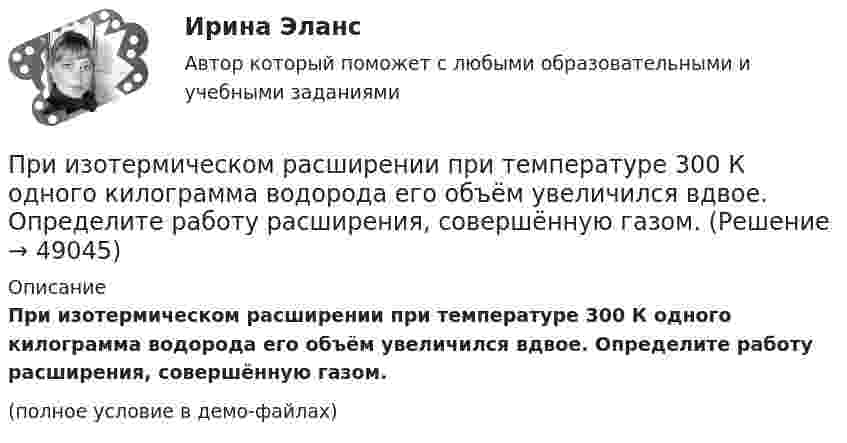     
            Описание
            При изотермическом расширении при температуре 300 К одного килограмма водорода его объём увеличился вдвое. Определите работу расширения, совершённую газом.(полное условие в демо-файлах)  
            
            
            При изотермическом расширении при температуре 300 К одного килограмма  водорода его объем увеличился вдвое. Определите работу расширения, совершенную газомПри изотермическом расширении при температуре 300 К одного килограмма водорода его объём увеличился вдвое. Определите работу расширения, совершённую газом.При изохорном нагревании 480 г кислорода давление увеличилось в 5 раз. Найти изменение энтропии в этом процессе.При изохорном нагревании кислорода объемом 50 л давление газа изменилось на P = 0,5 МПа. Найдите количество теплоты, сообщенное газу.При изохорном нагреве 10 моль некоторого газа с 273 до 742 К энтропия увеличилась на 125 Дж/К. Найти число степеней свободы газа.При изучении гомогенно-каталитического разложения перекиси водорода получены следующие данные. На основании табличных данных определить порядок реакции графическим методомПри изучении фотоэлектрических явлений используется сферический конденсатор, состоящий из металлического шарика диаметром d = 1,5 см и внутренней поверхности посеребрённой изнутри сферической колбы диаметром D = 11 см.При изотермическом расширении азота при температуре T = 280 К объем его увеличился в два раза. Определить: 1) совершенную при расширении газа работу A; 2) изменение U внутренней энергии; 3) количество теплоты Q, полученное газом.При изотермическом расширении азота при температуре T = 280 К объём его увеличился в три раза. Определить:  1) совершённую при расширении газа работу A;При изотермическом расширении водорода массой m = 1 г, имевшего температуру T = 280 K, объём газа увеличился в 3 раза. Определить работу расширения газа и полученное газом количество теплоты Q.При изотермическом расширении водорода массой m = 1 г объём газа V увеличился в два раза. Определить работу A расширения, совершённую газом, если температура газа T = 300 К. Определить теплоту Q, переданную при этом газу.При изотермическом расширении водорода массой m = 1 г при температуре t = 7 °C объём газа увеличился в три раза. Определить работу расширения.При изотермическом расширении кислорода, содержащего количество вещества v = 1 моль и имевшего температуру T = 300 К, газу передано количество теплоты Q = 2 кДж. Во сколько раз увеличился объём газа?При изотермическом расширении одного моля водорода была затрачена теплота 4 кДж, при этом объём водорода увеличился в пять раз. При какой температуре протекает процесс? Чему равно изменение внутренней энергии газа, какую работу совершает газ?