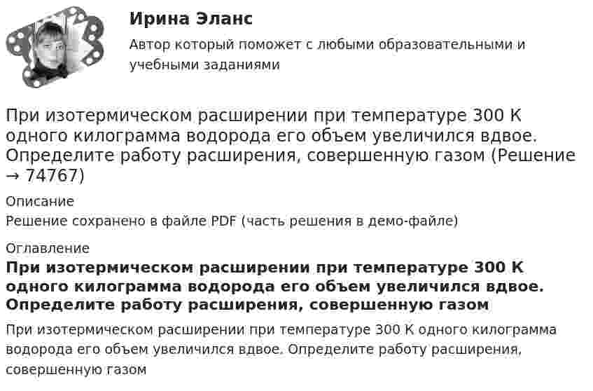     
            Описание
            Решение сохранено в файле PDF (часть решения в демо-файле) 
            Оглавление
            При изотермическом расширении при температуре 300 К одного килограмма водорода его объем увеличился вдвое. Определите работу расширения, совершенную газом  
            
            
            При изотермическом расширении одного моля водорода, имевшего температуру T = 300 К, затрачена теплота Q = 2 кДж. Во сколько раз увеличился объём газа?При изотермическом расширении при температуре 300 К одного килограмма  водорода его объем увеличился вдвое. Определите работу расширения, совершенную газомПри изотермическом расширении при температуре 300 К одного килограмма водорода его объём увеличился вдвое. Определите работу расширения, совершённую газом.При изохорном нагревании 480 г кислорода давление увеличилось в 5 раз. Найти изменение энтропии в этом процессе.При изохорном нагревании кислорода объемом 50 л давление газа изменилось на P = 0,5 МПа. Найдите количество теплоты, сообщенное газу.При изохорном нагреве 10 моль некоторого газа с 273 до 742 К энтропия увеличилась на 125 Дж/К. Найти число степеней свободы газа.При изучении гомогенно-каталитического разложения перекиси водорода получены следующие данные. На основании табличных данных определить порядок реакции графическим методомПри изотермическом расширении азота при температуре T = 280 К объём его увеличился в два раза. Определить:  1) совершённую при расширении газа работу A;При изотермическом расширении азота при температуре T = 280 К объем его увеличился в два раза. Определить: 1) совершенную при расширении газа работу A; 2) изменение U внутренней энергии; 3) количество теплоты Q, полученное газом.При изотермическом расширении азота при температуре T = 280 К объём его увеличился в три раза. Определить:  1) совершённую при расширении газа работу A;При изотермическом расширении водорода массой m = 1 г, имевшего температуру T = 280 K, объём газа увеличился в 3 раза. Определить работу расширения газа и полученное газом количество теплоты Q.При изотермическом расширении водорода массой m = 1 г объём газа V увеличился в два раза. Определить работу A расширения, совершённую газом, если температура газа T = 300 К. Определить теплоту Q, переданную при этом газу.При изотермическом расширении водорода массой m = 1 г при температуре t = 7 °C объём газа увеличился в три раза. Определить работу расширения.При изотермическом расширении кислорода, содержащего количество вещества v = 1 моль и имевшего температуру T = 300 К, газу передано количество теплоты Q = 2 кДж. Во сколько раз увеличился объём газа?