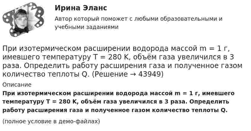     
            Описание
            При изотермическом расширении водорода массой m = 1 г, имевшего температуру T = 280 K, объём газа увеличился в 3 раза. Определить работу расширения газа и полученное газом количество теплоты Q.(полное условие в демо-файлах)  
            
            
            При изотермическом расширении азота при температуре T = 280 К объём его увеличился в три раза. Определить:  1) совершённую при расширении газа работу A;При изотермическом расширении водорода массой m = 1 г, имевшего температуру T = 280 K, объём газа увеличился в 3 раза. Определить работу расширения газа и полученное газом количество теплоты Q.При изотермическом расширении водорода массой m = 1 г объём газа V увеличился в два раза. Определить работу A расширения, совершённую газом, если температура газа T = 300 К. Определить теплоту Q, переданную при этом газу.При изотермическом расширении водорода массой m = 1 г при температуре t = 7 °C объём газа увеличился в три раза. Определить работу расширения.При изотермическом расширении кислорода, содержащего количество вещества v = 1 моль и имевшего температуру T = 300 К, газу передано количество теплоты Q = 2 кДж. Во сколько раз увеличился объём газа?При изотермическом расширении одного моля водорода была затрачена теплота 4 кДж, при этом объём водорода увеличился в пять раз. При какой температуре протекает процесс? Чему равно изменение внутренней энергии газа, какую работу совершает газ?При изотермическом расширении одного моля водорода, имевшего температуру T = 300 К, затрачена теплота Q = 2 кДж. Во сколько раз увеличился объём газа?При изотермическом расширении 1 г водорода, имевшего температуру 7 °C, объём газа увеличился в 3 раза. Определить работу расширения.При изотермическом расширении 2 г азота (N2) при температуре 280 К объём увеличился в два раза. Определите совершённую газом работу, изменение внутренней энергии и количество теплоты, полученное газом.При изотермическом расширении 2 м3 газа давление его меняется от p1 = 0,5 МПа до p2 = 0,4 МПа. Найти совершённую при этом работу.При изотермическом расширении 2 м3 газа давление его меняется от p1 = 5 атм до p2 = 4 атм. Найти совершённую при этом работу.При изотермическом расширении азота при температуре T = 280 К его объём увеличился в два раза. Определить:  1) совершённую газом работу A12;При изотермическом расширении азота при температуре T = 280 К его объём увеличился в два раза. Определить:  1) совершённую при расширении газа работу A;При изотермическом расширении азота при температуре T = 280 К объём его увеличился в два раза. Определить:  1) совершённую при расширении газа работу A;