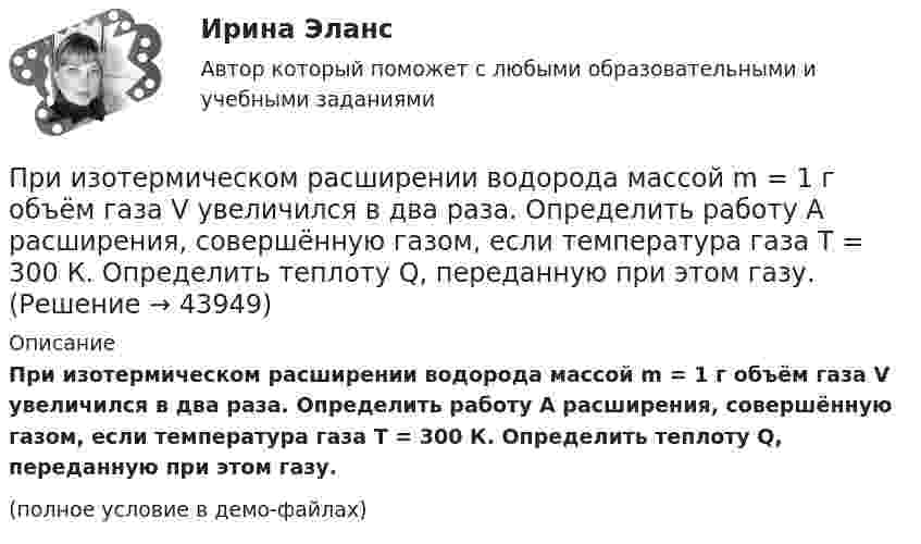     
            Описание
            При изотермическом расширении водорода массой m = 1 г объём газа V увеличился в два раза. Определить работу A расширения, совершённую газом, если температура газа T = 300 К. Определить теплоту Q, переданную при этом газу.(полное условие в демо-файлах)  
            
            
            При изотермическом расширении водорода массой m = 1 г, имевшего температуру T = 280 K, объём газа увеличился в 3 раза. Определить работу расширения газа и полученное газом количество теплоты Q.При изотермическом расширении водорода массой m = 1 г объём газа V увеличился в два раза. Определить работу A расширения, совершённую газом, если температура газа T = 300 К. Определить теплоту Q, переданную при этом газу.При изотермическом расширении водорода массой m = 1 г при температуре t = 7 °C объём газа увеличился в три раза. Определить работу расширения.При изотермическом расширении кислорода, содержащего количество вещества v = 1 моль и имевшего температуру T = 300 К, газу передано количество теплоты Q = 2 кДж. Во сколько раз увеличился объём газа?При изотермическом расширении одного моля водорода была затрачена теплота 4 кДж, при этом объём водорода увеличился в пять раз. При какой температуре протекает процесс? Чему равно изменение внутренней энергии газа, какую работу совершает газ?При изотермическом расширении одного моля водорода, имевшего температуру T = 300 К, затрачена теплота Q = 2 кДж. Во сколько раз увеличился объём газа?При изотермическом расширении при температуре 300 К одного килограмма  водорода его объем увеличился вдвое. Определите работу расширения, совершенную газомПри изотермическом расширении 2 г азота (N2) при температуре 280 К объём увеличился в два раза. Определите совершённую газом работу, изменение внутренней энергии и количество теплоты, полученное газом.При изотермическом расширении 2 м3 газа давление его меняется от p1 = 0,5 МПа до p2 = 0,4 МПа. Найти совершённую при этом работу.При изотермическом расширении 2 м3 газа давление его меняется от p1 = 5 атм до p2 = 4 атм. Найти совершённую при этом работу.При изотермическом расширении азота при температуре T = 280 К его объём увеличился в два раза. Определить:  1) совершённую газом работу A12;При изотермическом расширении азота при температуре T = 280 К его объём увеличился в два раза. Определить:  1) совершённую при расширении газа работу A;При изотермическом расширении азота при температуре T = 280 К объём его увеличился в два раза. Определить:  1) совершённую при расширении газа работу A;При изотермическом расширении азота при температуре T = 280 К объем его увеличился в два раза. Определить: 1) совершенную при расширении газа работу A; 2) изменение U внутренней энергии; 3) количество теплоты Q, полученное газом.