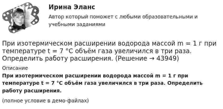     
            Описание
            При изотермическом расширении водорода массой m = 1 г при температуре t = 7 °C объём газа увеличился в три раза. Определить работу расширения.(полное условие в демо-файлах)  
            
            
            При изотермическом расширении водорода массой m = 1 г объём газа V увеличился в два раза. Определить работу A расширения, совершённую газом, если температура газа T = 300 К. Определить теплоту Q, переданную при этом газу.При изотермическом расширении водорода массой m = 1 г при температуре t = 7 °C объём газа увеличился в три раза. Определить работу расширения.При изотермическом расширении кислорода, содержащего количество вещества v = 1 моль и имевшего температуру T = 300 К, газу передано количество теплоты Q = 2 кДж. Во сколько раз увеличился объём газа?При изотермическом расширении одного моля водорода была затрачена теплота 4 кДж, при этом объём водорода увеличился в пять раз. При какой температуре протекает процесс? Чему равно изменение внутренней энергии газа, какую работу совершает газ?При изотермическом расширении одного моля водорода, имевшего температуру T = 300 К, затрачена теплота Q = 2 кДж. Во сколько раз увеличился объём газа?При изотермическом расширении при температуре 300 К одного килограмма  водорода его объем увеличился вдвое. Определите работу расширения, совершенную газомПри изотермическом расширении при температуре 300 К одного килограмма водорода его объём увеличился вдвое. Определите работу расширения, совершённую газом.При изотермическом расширении 2 м3 газа давление его меняется от p1 = 0,5 МПа до p2 = 0,4 МПа. Найти совершённую при этом работу.При изотермическом расширении 2 м3 газа давление его меняется от p1 = 5 атм до p2 = 4 атм. Найти совершённую при этом работу.При изотермическом расширении азота при температуре T = 280 К его объём увеличился в два раза. Определить:  1) совершённую газом работу A12;При изотермическом расширении азота при температуре T = 280 К его объём увеличился в два раза. Определить:  1) совершённую при расширении газа работу A;При изотермическом расширении азота при температуре T = 280 К объём его увеличился в два раза. Определить:  1) совершённую при расширении газа работу A;При изотермическом расширении азота при температуре T = 280 К объем его увеличился в два раза. Определить: 1) совершенную при расширении газа работу A; 2) изменение U внутренней энергии; 3) количество теплоты Q, полученное газом.При изотермическом расширении азота при температуре T = 280 К объём его увеличился в три раза. Определить:  1) совершённую при расширении газа работу A;