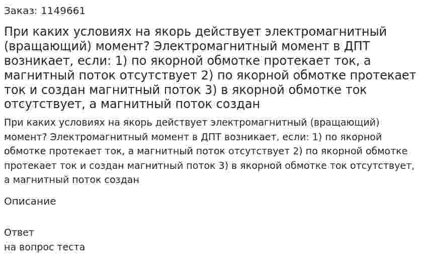 При каких условиях на якорь действует электромагнитный (вращающий) момент? Электромагнитный момент в ДПТ возникает, если:   1) по якорной обмотке протекает ток, а магнитный поток отсутствует  2) по якорной обмотке протекает ток и создан магнитный поток  3) в якорной обмотке ток отсутствует, а магнитный поток создан  