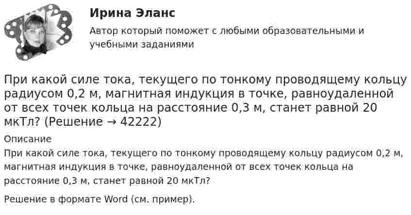     
          Описание
          При какой силе тока, текущего по тонкому проводящему кольцу радиусом 0,2 м, магнитная индукция в точке, равноудаленной от всех точек кольца на расстояние 0,3 м, станет равной 20 мкТл?Решение в формате Word (см. пример).  
            
            
            При какой силе тока I в прямолинейном проводнике бесконечной длины на расстоянии r = 5 см от него объёмная плотность энергии магнитного поля будет w = 1 мДж/м3?При какой силе тока, текущего по тонкому проводящему кольцу радиусом 0,2 м, магнитная индукция в точке, равноудаленной от всех точек кольца на расстояние 0,3 м, станет равной 20 мкТл?При какой силе тока, текущего по тонкому проводящему кольцу радиусом R = 0,2 м, магнитная индукция B в точке, равноудалённой от всех точек кольца на расстояние r = 0,3 м, станет равной 20 мкТл?При какой скорости  (в долях скорости света) релятивистская масса любой частицы вещества в n = 3 раза больше массы покоя?При какой скорости кинетическая энергия любой элементарной частицы равна ее энергии покоя?При какой скорости поезда маятник длиной l = 11 см, подвешенный в вагоне, особенно сильно раскачивается, если расстояние между стыками рельсов L = 12,5 м?При какой схеме перевозок один тягач работает последовательно с двумя и более прицепами? ТулГУПри каких изменениях метеорологических условий, увеличивается теплоотдача человека за счет конвекции ?При каких условиях динамические составляющие реакции подшипников и подпятников равны нулю? Выберите один ответ: a. центр тяжести должен быть смещён от оси вращения вправо b. центр тяжести должен находится на оси вращения c. центр тяжеПри каких условиях нагревали водород массой m = 20 г, если при повышении его температуры на DT = 10 К потребовалась теплота Q = 2,08 кДж?При каких условиях осуществляется контроль глубины разработки при помощи визирок?При каких условиях регулирования двигатель постоянного тока может пойти «в разнос»? Выберите один ответ: При каких условиях электрическая машина может работать в трансформаторном режиме? Выберите один ответ: a.s=0,5; b.s=0; c.s=1; d.s=1,5; e.s=0,1.При какой длине волны  падающего фотона после его рассеяния на угол  60 вылетает электрон с кинетической энергией к E_k^' , равной его энергии покоя Е0? До взаимодействия электрон был неподвижен.