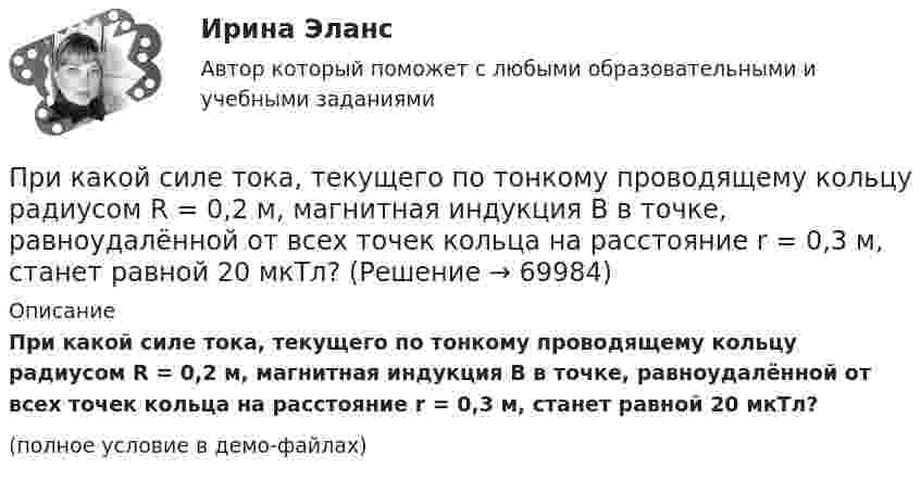     
            Описание
            При какой силе тока, текущего по тонкому проводящему кольцу радиусом R = 0,2 м, магнитная индукция B в точке, равноудалённой от всех точек кольца на расстояние r = 0,3 м, станет равной 20 мкТл?(полное условие в демо-файлах)   
            
            
            При какой силе тока, текущего по тонкому проводящему кольцу радиусом 0,2 м, магнитная индукция в точке, равноудаленной от всех точек кольца на расстояние 0,3 м, станет равной 20 мкТл?При какой силе тока, текущего по тонкому проводящему кольцу радиусом R = 0,2 м, магнитная индукция B в точке, равноудалённой от всех точек кольца на расстояние r = 0,3 м, станет равной 20 мкТл?При какой скорости  (в долях скорости света) релятивистская масса любой частицы вещества в n = 3 раза больше массы покоя?При какой скорости кинетическая энергия любой элементарной частицы равна ее энергии покоя?При какой скорости поезда маятник длиной l = 11 см, подвешенный в вагоне, особенно сильно раскачивается, если расстояние между стыками рельсов L = 12,5 м?При какой схеме перевозок один тягач работает последовательно с двумя и более прицепами? ТулГУПри какой температуре T молекулы кислорода имеют такую же среднюю квадратичную скорость , как молекулы водорода при температуре T1 = 100 К?При каких условиях динамические составляющие реакции подшипников и подпятников равны нулю? Выберите один ответ: a. центр тяжести должен быть смещён от оси вращения вправо b. центр тяжести должен находится на оси вращения c. центр тяжеПри каких условиях нагревали водород массой m = 20 г, если при повышении его температуры на DT = 10 К потребовалась теплота Q = 2,08 кДж?При каких условиях осуществляется контроль глубины разработки при помощи визирок?При каких условиях регулирования двигатель постоянного тока может пойти «в разнос»? Выберите один ответ: При каких условиях электрическая машина может работать в трансформаторном режиме? Выберите один ответ: a.s=0,5; b.s=0; c.s=1; d.s=1,5; e.s=0,1.При какой длине волны  падающего фотона после его рассеяния на угол  60 вылетает электрон с кинетической энергией к E_k^' , равной его энергии покоя Е0? До взаимодействия электрон был неподвижен.При какой мощности более выгодно использовать синхронные электродвигатели по сравнению с асинхронными? Выберите один ответ: a.свыше 50 кВт; b.до 50 кВт; c.в любом случае выгоднее. d.до 100 кВт; e.свыше 100 кВт;