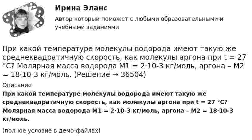     
          Описание
          При какой температуре молекулы водорода имеют такую же среднеквадратичную скорость, как молекулы аргона при t = 27 °C? Молярная масса водорода M1 = 2·10-3 кг/моль, аргона – M2 = 18·10-3 кг/моль.(полное условие в демо-файлах)  
            
            
            При какой температуре воздуха относительная влажность составляет 60 %, а температура точки росы 10 ºС?При какой температуре молекулы водорода имеют такую же среднеквадратичную скорость, как молекулы аргона при t = 27 °C? Молярная масса водорода M1 = 2·10-3 кг/моль, аргона – M2 = 18·10-3 кг/моль.При какой температуре осмотическое давление в клетках листьев хлопчатника – 22,3·105 Па, если концентрация клеточного сока – 935 моль/м3? Диссоциация молекул отсутствует.При какой температуре среднеквадратичная скорость молекул азота равна среднеарифметической скорости молекул водорода, находящихся при температуре T = 400 К? Чему равна при этой температуре наиболее вероятная скоростьПри какой температуре средняя квадратичная скорость атомов гелия станет равной второй космической скорости 11,2 км/с?При какой температуре средняя квадратичная скорость молекул кислорода больше их наиболее вероятной скорости на 100 м/с?При какой температуре средняя квадратичная скорость молекул углекислого газа CO2 равна 400 м/с?При какой скорости поезда маятник длиной l = 11 см, подвешенный в вагоне, особенно сильно раскачивается, если расстояние между стыками рельсов L = 12,5 м?При какой схеме перевозок один тягач работает последовательно с двумя и более прицепами? ТулГУПри какой температуре T молекулы кислорода имеют такую же среднюю квадратичную скорость , как молекулы водорода при температуре T1 = 100 К?При какой температуре T наиболее вероятная скорость молекул азота меньше их средней квадратичной скорости на 50 м/с?При какой температуре T средняя арифметическая скорость атомов водорода станет равной второй космической скорости (11,2 км/с)?При какой температуре T средняя квадратичная скорость  молекул кислорода равна средней квадратичной скорости молекулы водорода при T = 100 К?При какой температуре T средняя квадратичная скорость  молекул кислорода больше их наиболее вероятной скорости Vв на DV = 100 м/с?