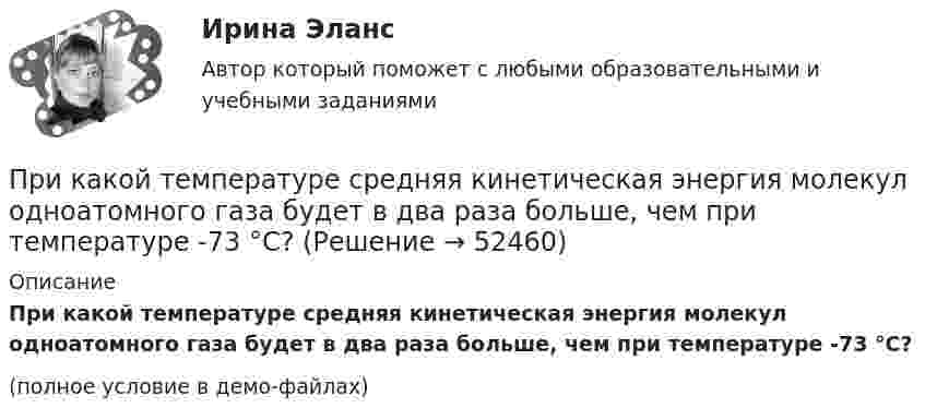     
            Описание
            При какой температуре средняя кинетическая энергия молекул одноатомного газа будет в два раза больше, чем при температуре -73 °C?(полное условие в демо-файлах)  
            
            
            При какой температуре средняя квадратичная скорость молекул углекислого газа CO2 равна 400 м/с?При какой температуре средняя кинетическая энергия молекул одноатомного газа будет в два раза больше, чем при температуре -73 °C?При какой температуре средняя кинетическая энергия поступательного движения молекул газа равна 4,14·10-21 Дж?При какой температуре средняя кинетическая энергия поступательного движения молекулы газа равна 4,14*10–21 Дж?При какой температуре Т воздуха средние арифметические скорости молекул азота (N2) и кислорода (О2) отличаются на ∆v = 30,0 м/с?При какой температуре число молекул азота, обладающих скоростями в интервале от 299 до 301 м/с, равно числу молекул, обладающих скоростями в интервале от 599 до 601 м/с?При каком весе на станине электродвигателя применяют два рым болта? Выберите один ответ: a.При весе от 25 кг. b.При весе от 50 до 100 кг; c.При весе от 10 кг; d.При весе от 5 кг; e.При весе от 30 кг;При какой температуре T средняя квадратичная скорость  молекул кислорода больше их наиболее вероятной скорости Vв на DV = 100 м/с?При какой температуре T средняя квадратичная скорость молекул кислорода больше их наиболее вероятной скорости на DV = 100 м/с? Молярная масса кислорода M = 3,2·10-2 кг/моль.При какой температуре воздуха относительная влажность составляет 60 %, а температура точки росы 10 ºС?При какой температуре молекулы водорода имеют такую же среднеквадратичную скорость, как молекулы аргона при t = 27 °C? Молярная масса водорода M1 = 2·10-3 кг/моль, аргона – M2 = 18·10-3 кг/моль.При какой температуре осмотическое давление в клетках листьев хлопчатника – 22,3·105 Па, если концентрация клеточного сока – 935 моль/м3? Диссоциация молекул отсутствует.При какой температуре среднеквадратичная скорость молекул азота равна среднеарифметической скорости молекул водорода, находящихся при температуре T = 400 К? Чему равна при этой температуре наиболее вероятная скоростьПри какой температуре средняя квадратичная скорость атомов гелия станет равной второй космической скорости 11,2 км/с?