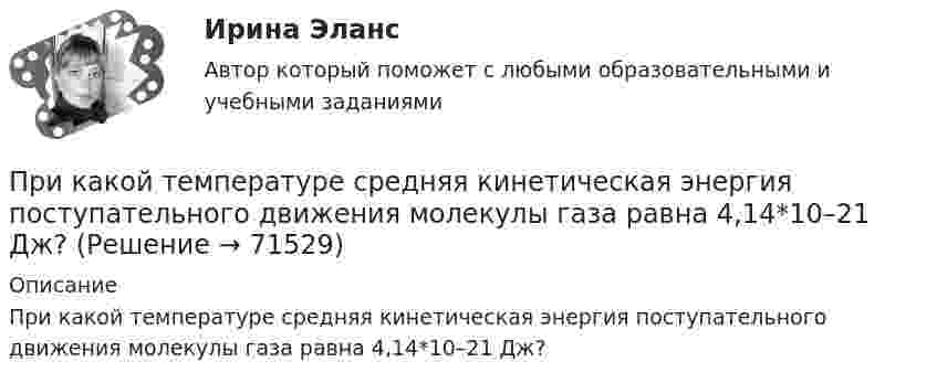      
            Описание
            При какой температуре средняя кинетическая энергия поступательного движения молекулы газа равна 4,14*10–21 Дж?   
            
            
            При какой температуре средняя кинетическая энергия поступательного движения молекул газа равна 4,14·10-21 Дж?При какой температуре средняя кинетическая энергия поступательного движения молекулы газа равна 4,14*10–21 Дж?При какой температуре Т воздуха средние арифметические скорости молекул азота (N2) и кислорода (О2) отличаются на ∆v = 30,0 м/с?При какой температуре число молекул азота, обладающих скоростями в интервале от 299 до 301 м/с, равно числу молекул, обладающих скоростями в интервале от 599 до 601 м/с?При каком весе на станине электродвигателя применяют два рым болта? Выберите один ответ: a.При весе от 25 кг. b.При весе от 50 до 100 кг; c.При весе от 10 кг; d.При весе от 5 кг; e.При весе от 30 кг;При каком давлении p средняя длина свободного пробега  молекул азота равна 1 м, если температура газа t = 10 °C?При каком давлении запрещается отбирать сжиженный газ из баллона?При какой температуре воздуха относительная влажность составляет 60 %, а температура точки росы 10 ºС?При какой температуре молекулы водорода имеют такую же среднеквадратичную скорость, как молекулы аргона при t = 27 °C? Молярная масса водорода M1 = 2·10-3 кг/моль, аргона – M2 = 18·10-3 кг/моль.При какой температуре осмотическое давление в клетках листьев хлопчатника – 22,3·105 Па, если концентрация клеточного сока – 935 моль/м3? Диссоциация молекул отсутствует.При какой температуре среднеквадратичная скорость молекул азота равна среднеарифметической скорости молекул водорода, находящихся при температуре T = 400 К? Чему равна при этой температуре наиболее вероятная скоростьПри какой температуре средняя квадратичная скорость атомов гелия станет равной второй космической скорости 11,2 км/с?При какой температуре средняя квадратичная скорость молекул кислорода больше их наиболее вероятной скорости на 100 м/с?При какой температуре средняя квадратичная скорость молекул углекислого газа CO2 равна 400 м/с?