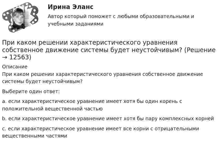      
          Описание
          При каком решении характеристического уравнения собственное движение системы будет неустойчивым?Выберите один ответ: a. если характеристическое уравнение имеет хотя бы один корень с положительной вещественной частью b. если характеристическое уравнение имеет хотя бы пару комплексных корней c. если характеристическое уравнение имеет все корни с отрицательными вещественными частями  
            
            
            При каком решении характеристического уравнения полное движение САУ стремится к вынужденному? Выберите один ответ: При каком решении характеристического уравнения собственное движение системы будет неустойчивым? При каком соотношении между сопротивлениями и ЭДС источников в цепи (рис. 23) ток через вторую батарею не идёт?При каком угле рассеяния комптоновское смещение длины волны минимально? При каком условии имеет место закон сохранения кинетического момента материальной точки относительно центра?При каком условии четвертый главный максимум для амплитудной дифракционной решетки с периодом d и шириной щели a обращается в нуль.При каком шаге стропильных ферм можно применять стальной профнастил без прогонов? ТулГУПри каком значении рН водного раствора реальный ОВ потенциал редокс-пары ВrO3-/ Вr- в кислой среде составляет 1,28 В,При каком методе производства работ максимальная продолжительность выполнения работ:При каком положительном значении параметра t прямые, заданные уравнениями   3tx-8y+1 =0 и (1 +t)x-2ty=0, параллельны?При каком процессе выгоднее (в смысле большего совершения работы) производить расширение воздуха: изобарическом или изотермическом, если объём увеличивается в пять раз? Начальная температура газа в обоих случаях одинакова.При каком процессе выгоднее производить нагревание 2 молей аргона на 100 К:  а) изобарическом;  б) изохорическом?При каком процессе выгоднее производить расширение воздуха: изобарическом или изотермическом, если объём увеличивается в 5 раз? Начальная температура газа в обоих случаях одинаковая.При каком процессе выгоднее производить расширение углекислого газа: адиабатном или изотермическом, если объём увеличивается в 2 раза? Начальная температура в обоих случаях одинаковая.