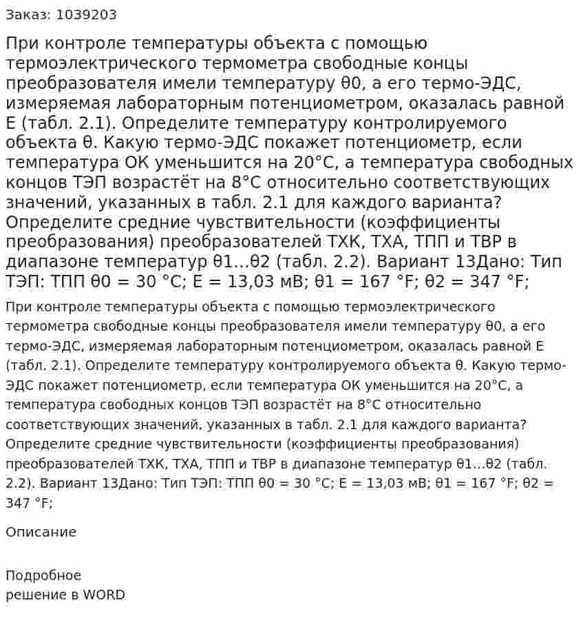 При контроле температуры объекта с помощью термоэлектрического термометра свободные концы преобразователя имели температуру θ0, а его термо-ЭДС, измеряемая лабораторным потенциометром, оказалась равной E (табл. 2.1). Определите температуру контролируемого объекта θ.  Какую  термо-ЭДС  покажет  потенциометр,  если  температура  ОК уменьшится на 20°С, а температура свободных концов ТЭП возрастёт на 8°С относительно соответствующих значений, указанных в табл. 2.1 для каждого варианта? Определите средние чувствительности (коэффициенты преобразования) преобразователей ТХК, ТХА, ТПП и ТВР в диапазоне температур θ1…θ2 (табл. 2.2). Вариант 13Дано: Тип ТЭП: ТПП θ0 = 30 °С; E = 13,03 мВ; θ1 = 167 °F; θ2 = 347 °F; 
