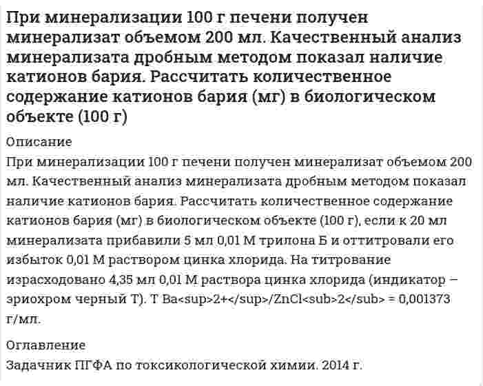      
          Описание
          При минерализации 100 г печени получен минерализат объемом 200 мл. Качественный анализ минерализата дробным методом показал наличие катионов серебра. Рассчитать количественное содержание серебра в биологическом объекте (на 100 г), если на титрование 20 мл минерализата затрачено 8,2 мл 0,01 н. раствора роданида аммония (индикатор – железоаммониевые квасцы).  
          Оглавление
          Задачник ПГФА по токсикологической химии. 2014 г. 
            
            
            При минерализации 100 г печени получен минерализат объемом 200 мл. Качественный анализ минерализата дробным методом показал наличие катионов серебра. Рассчитать количественное содержание серебра в биологическом объекте (на 100 г), если на При нагревании двухатомного идеального газа (ν=3 моль) его термодинамическая температура увеличиласьПри наложении двух однородных магнитных полей с B_1=0.3 Тл, B_2=0.4 Тл друг на друга так, что силовые линии полей взаимно перпендикулярны, модуль магнитной индукции B результирующего поля равен… 1) 0,4 Тл;Принимаются три сообщения, причем вероятность приема первого сообщения 𝑝1=0,7, второго 𝑝2=0,8 и третьего 𝑝3=0,9. Случайные события:При нормальных условиях неон занимает объем 12,4 л. Во сколько раз увеличится давление, если тот же газ поместить в сосуд вместимостью 5,6 л при температуре 318 К?Принципы и методы исследований и принятия решенийПри обработке гидрокарбоната натрия соляной кислотой выделилось 5,06 дм³ газа. Вычислите количество вещества и массу гидрокарбоната натрия.Прикладная задача Excel Прикладная задача Excel . 2Прикольный сайт криптовалютыПри комптоновском рассеянии рассеянный квант отлетел под углом 6При малых колебаниях математического маятника длиной 0,8 м максимальная скорость движения груза 9,5 м/c. Применение наказаний по УК РФПри минерализации 100 г биологического объекта общим методом получен минерализат объемом 200 мл. Качественный анализ минерализата дробным методом показал наличие катионов свинца. Рассчитать количественное содержание катионов свинца (г) в 
