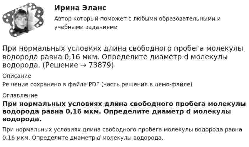     
            Описание
            Решение сохранено в файле PDF (часть решения в демо-файле) 
            Оглавление
            При нормальных условиях длина свободного пробега молекулы водорода равна 0,16 мкм. Определите диаметр d молекулы водорода.  
            
            
            При нормальных условиях длина свободного пробега > молекулы водорода равна 0,160 мкм. Определить диаметр d молекулы водорода.При нормальных условиях длина свободного пробега молекулы водорода равна 0,16 мкм. Определите диаметр d молекулы водорода.При нормальных условиях длина свободного пробега молекулы водорода равна:  = 0,16 мкм. Определить диаметр d молекулы водорода.При нормальных условиях один моль любого газа занимает объем, равный …При нормальных условиях плотность некоторого газа  1,25 кг/м3. Отношение его теплоемкостей 1,40. Определите удельные теплоемкости cV и cp соответственно при постоянном объеме и постоянном давлении этого газаПри нормальных физических условиях это бесцветный не имеющий запаха газ, содержание которого в природном гаде достигает 99 процентов.Принцип «5/15/30» описан …При неустановившемся движении, кривая, в каждой точке которой вектора скорости в данный момент времени направлены по касательной называетсяПри низкой категории риска, установленной для организации, плановые проверки ...Принимая, что электрон в невозбужденном атоме водорода движется по круговой орбите радиусом R=52,8 пм, определить: 1) магнитный момент p_m эквивалентного кругового тока; 2) орбитальный механический момент L электрона; 3) исходя из полученных числовыхПри нормальной работе в швейных цехах трикотажных фабрик оптимальное значение относительной влажности воздуха равно 66 % при температуре 20 °C. Какое количество паров воды при этом содержится в 1 м3 воздуха?При нормальном режиме работы сети напряжение подводимое к электроприемникам не должно отличаться от номинального Выберите один ответ: a.больше, чем на ± 2% b.больше, чем на ± 1% c.больше, чем на ± 5% d.больше, чем на ± 10%При нормальных условиях 1 л газа имеет массу 1,429 г. Определить:  1) плотность газа;  2) его молярную массу;  3) число молекул в данной массе газа.При нормальных условиях 1 моль идеального газа занимает объём 22,4 л. Какова концентрация молекул газа? Каково среднее расстояние между центрами молекул? Сравните это расстояние с эффективным диаметром молекул, указанным в справочных таблицах.