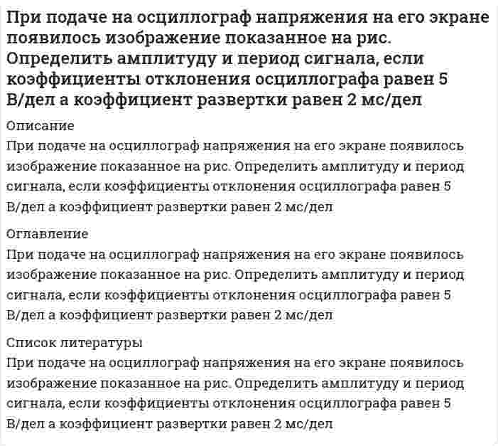     
          Описание
          При подаче на осциллограф напряжения на его экране появилось изображение показанное на рис. Определить амплитуду и период сигнала (рис.), если коэффициент развертки осциллографа равен К<sub>Р</sub>= 2 мс/дел, а коэффициент отклонения К<sub>от</sub> = 5 В/дел. 
          Оглавление
          При подаче на осциллограф напряжения на его экране появилось изображение показанное на рис. Определить амплитуду и период сигнала (рис.), если коэффициент развертки осциллографа равен К<sub>Р</sub>= 2 мс/дел, а коэффициент отклонения К<sub>от</sub> = 5 В/дел. 
          Список литературы
          При подаче на осциллограф напряжения на его экране появилось изображение показанное на рис. Определить амплитуду и период сигнала (рис.), если коэффициент развертки осциллографа равен К<sub>Р</sub>= 2 мс/дел, а коэффициент отклонения К<sub>от</sub> = 5 В/дел.
            
            
            При подаче на осциллограф напряжения на его экране появилось изображение показанное на рис. Определить амплитуду и период сигнала (рис.), если коэффициент развертки осциллографа равен КР= 2 мс/дел, а коэффициент отклонения Кот = 5 В/дел.При подготовке к судебному разбирательству дела по заявлению гражданина Никифорова Е.А., которым оспаривалась правомерность действия главы администрации муниципального образования, нарушающего, по утверждению заявителя, его права и свободы, был вызван на прием представитель должностного лица.При помощи трубки Пито с ртутным дифманометром измеряется скорость воды в трубе. Определить максимальную скорость воды Vmax, если разность уровней ртути в манометре составила Δh. Температура, при которой проводились измерения t ,°C.При поочередном освещении поверхности некоторого метала светом с длинами волн 0,35 и 0,54 мкм обнаружили, что соответствующие максимумы скорости фотоэлектронов отличаются друг от друга в 2 раза. При проведении теста ЧОУ общая парная регрессия при объеме выборки, равном 28, имеет остаточную СКО 560, а после разбиения выборки на две подвыборки их остаточные СКО равны 220 и 180 соответственно. При пропускании тока через последовательно соединенные электролизеры с раствора-ми солей CuCl2 и KNO3 на аноде второго выделилось 11,2 дм3 газа (нормальные условия). Чему равна масса вещества, выделившегося на катоде первогоПри прохождении плоской электромагнитной волны через некоторую среду ее длина волны изменилась в 2 разаПринципы и методы исследований и принятия решенийПри обработке гидрокарбоната натрия соляной кислотой выделилось 5,06 дм³ газа. Вычислите количество вещества и массу гидрокарбоната натрия.При одном положении линзы между неподвижным предметом и экраном изображение получается увеличенным вПри определенной температуре 0,01 н. раствор уксусно-этилового эфира омыляется 0,002 н. раствором NaOH за 23 мин. на 10 %. Через сколько минут он будет омылен до такой же степени 0,005 н. раствором NaOH, если реакция 2 порядка, щелочи диссоциированы.При падении естественного света на некоторый поляризатор проходит η_1=30% светового потока, а черезПри переходе из стекла в воздух луч отклонятся от первоначального направления на угол φ=10°. ПоказатПри повторном титровании одинаковых объемов кислоты щелочью затрачены следующие объемы рабочего раствора: 13,40; 13,20; 13,30; 13,20; 13,30; 13,10 мл. Рассчитать случайную погрешность измерения и доверительный интервал определяемой величины с 