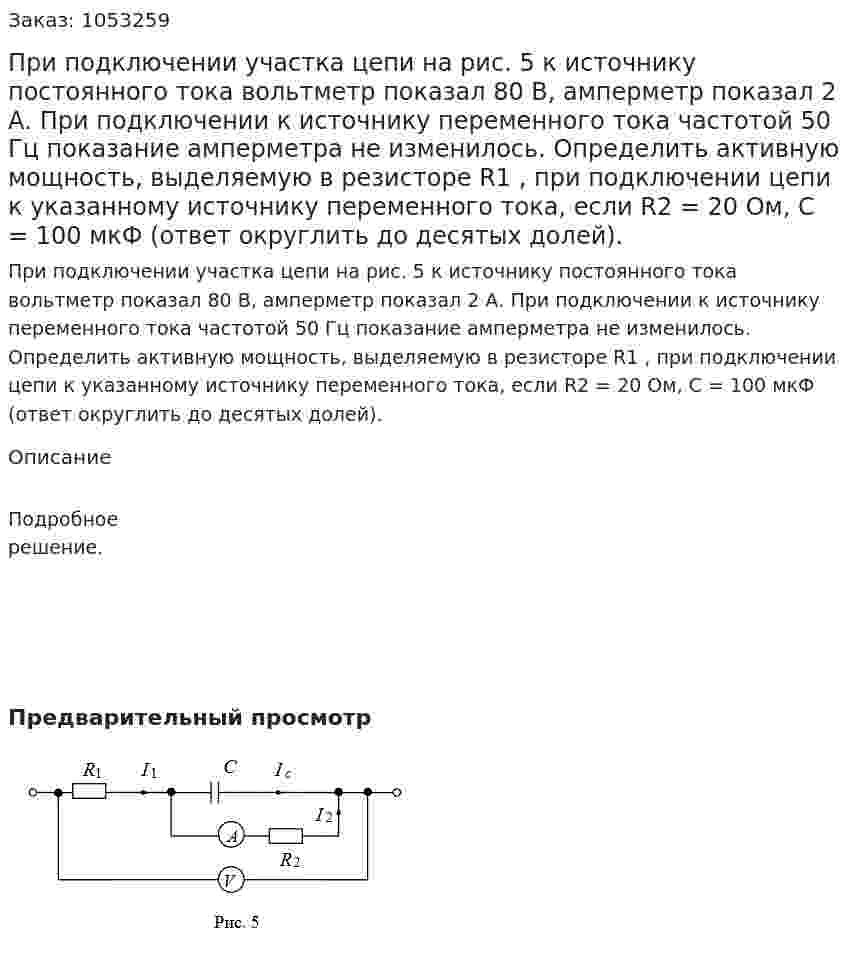 При подключении участка цепи на рис. 5 к источнику постоянного тока вольтметр показал 80 В, амперметр показал 2 А. При подключении к источнику переменного тока частотой 50 Гц показание амперметра не изменилось. Определить активную мощность, выделяемую в резисторе R1 , при подключении цепи к указанному источнику переменного тока, если  R2 = 20 Ом, C = 100 мкФ (ответ округлить до десятых долей). 