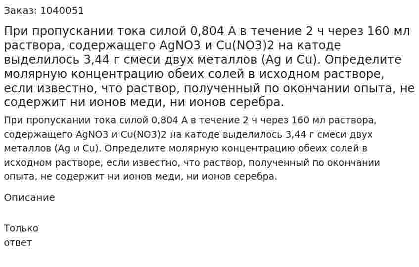 При пропускании тока силой 0,804 А в течение 2 ч через 160 мл раствора, содержащего AgNO3 и Cu(NO3)2 на катоде выделилось 3,44 г смеси двух металлов (Ag и Cu). Определите молярную концентрацию обеих солей в исходном растворе, если известно, что раствор, полученный по окончании опыта, не содержит ни ионов меди, ни ионов серебра. 