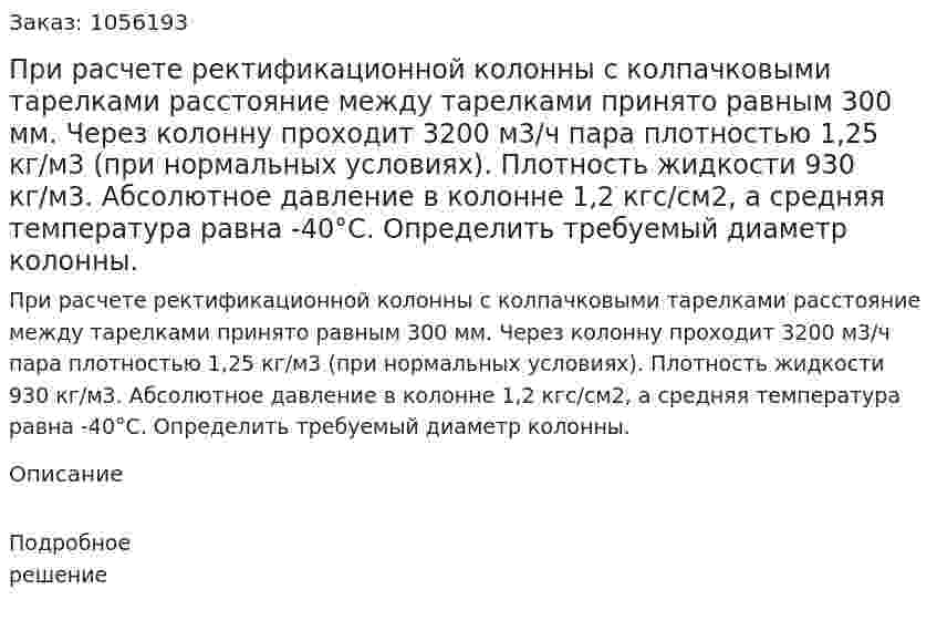 При расчете ректификационной колонны с колпачковыми тарелками расстояние между тарелками принято рав­ным 300 мм. Через колонну проходит 3200 м3/ч пара плотно­стью 1,25 кг/м3 (при нормальных условиях). Плотность жидкости 930 кг/м3. Абсолютное давление в колонне 1,2 кгс/см2, а средняя температура равна -40°С. Определить требуемый диаметр колонны. 