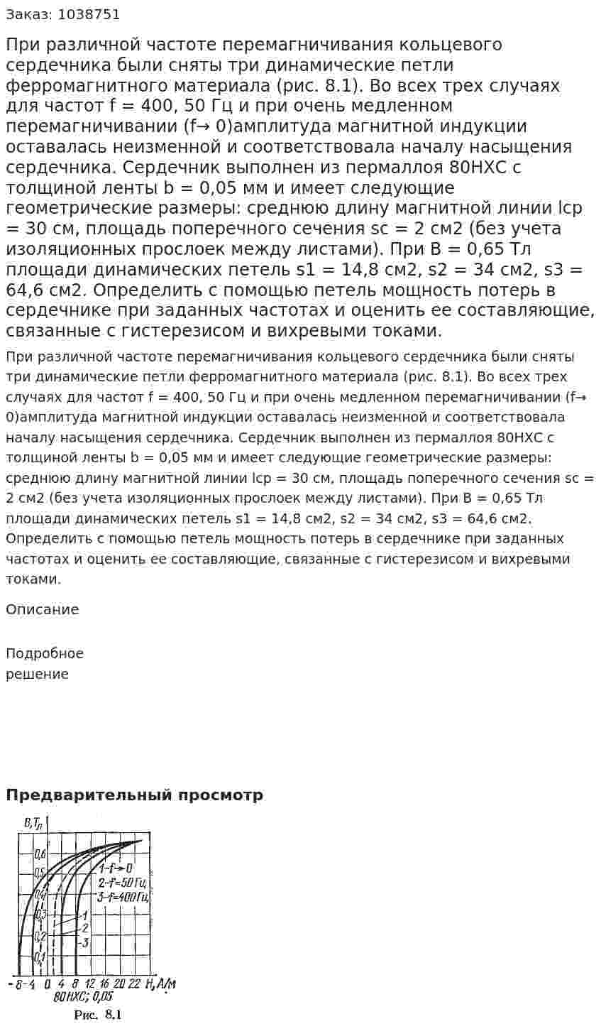 При различной частоте перемагничивания кольцевого сердечника были сняты три динамические петли ферромагнитного материала (рис. 8.1). Во всех трех случаях для частот f = 400, 50 Гц и при очень медленном перемагничивании (f→ 0)амплитуда магнитной индукции оставалась неизменной и соответствовала началу насыщения сердечника. Сердечник выполнен из пермаллоя 80НХС с толщиной ленты b = 0,05 мм и имеет следующие геометрические размеры: среднюю длину магнитной линии lср = 30 см, площадь поперечного сечения sc = 2 см2 (без учета изоляционных прослоек между листами). При B = 0,65 Тл площади динамических петель s1 = 14,8 см2, s2 = 34 см2, s3 = 64,6 см2. Определить с помощью петель мощность потерь в сердечнике при заданных частотах и оценить ее составляющие, связанные с гистерезисом и вихревыми токами. 