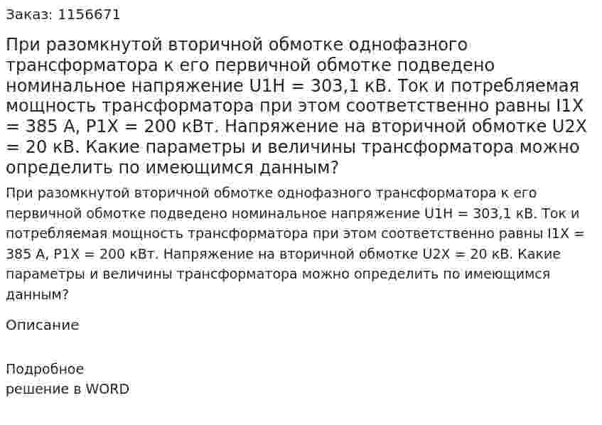 При разомкнутой вторичной обмотке  однофазного трансформатора к его первичной обмотке подведено номинальное напряжение U1H = 303,1 кВ. Ток и потребляемая мощность трансформатора при этом соответственно равны I1X = 385 А, Р1Х = 200 кВт. Напряжение на вторичной обмотке U2X = 20 кВ. Какие параметры и величины трансформатора можно определить по имеющимся данным?  