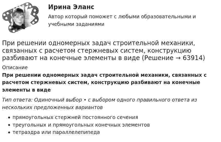      
            Описание
            При решении одномерных задач строительной механики, связанных с расчетом стержневых систем, конструкцию разбивают на конечные элементы в видеТип ответа: Одиночный выбор • с выбором одного правильного ответа из нескольких предложенных вариантовпрямоугольных стержней постоянного сечениятреугольных и прямоугольных конечных элементовтетраэдра или параллелепипеда   
            
            
            При решении задачи по каждому из методов по приведенному спектру определяем значения Аi для каждой из известной и неизвестной концентраций (в мм с помощью линейки). Пропорциональное увеличение картинки приведет к такому же пропорциальному увеличению значений высоты пиков в мм, но их соотношение останется прежним.При решении одномерных задач строительной механики, связанных с расчетом стержневых систем, конструкцию разбивают на конечные элементы в видеПри решении трёхмерных задач строительной механики, связанных с расчетом стержневых систем, конструкцию разбивают на конечные элементы в видеПрирода, структура и функции формальной организацииПрирода Урала отличается своей уникальностьюПриродно-ресурсный потенциал современного мирового хозяйства, его особенности и проблемы на примере РФ, Территория, сельскохозяйственные угодья, как ресурсный потенциал современного мирового хозяйства на примере РФПри ролевом управлении доступом для каждого пользователя одновременно …При расширении гелия объёмом 10-2 м3, имеющего температуру 103 К, давление уменьшается от 1 МПа до 0,25 МПа. Считая процесс адиабатическим, вычислить объём и температуру газа после расширения.При реализации децентрализованного подхода к организации моральной мотивации персонала соответствующими руководителями могут использоваться методы, реализуемые ...При реализации договора поставки, сторона поставщика (ООО «Лебедь») приостановила исполнение договора в связи с возникшим разногласием по порядку приемки груза, непредусмотренного настоящим договором. При реализации централизованного подхода к организации моральной мотивации персонала ответственность за ее эффективность …При регистрации бизнеса пакет документов подается в ...При редактировании рекламного текста, нужно адаптировать все смыслы гак, чтобы у русскоязычной аудитории не было негатива. Информацию нужно переработать полностью в одном из пунктов. Выберите этот пункт.При режиме натуральной мощности ЛЭП: Выберите один ответ: a.будет работать с наименьшим к.п.д. b.к.п.д. зависит от числа проводников в фазе c.будет работать с наибольшим к.п.д d.к.п.д. зависит от передаваемой мощности