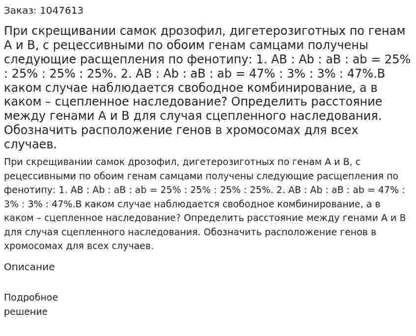 При скрещивании самок дрозофил, дигетерозиготных по генам А и В, с рецессивными по обоим генам самцами получены следующие расщепления по фенотипу: 1. AB : Ab : aB : ab = 25% : 25% : 25% : 25%. 2. AB : Ab : aB : ab = 47% : 3% : 3% : 47%.В каком случае наблюдается свободное комбинирование, а в каком – сцепленное наследование? Определить расстояние между генами А и В для случая сцепленного наследования. Обозначить расположение генов в хромосомах для всех случаев. 