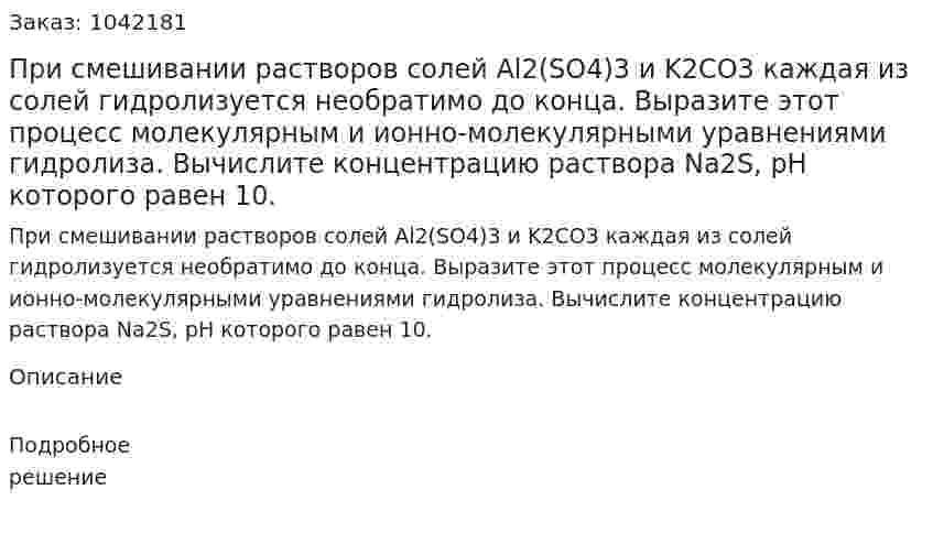 При смешивании растворов солей Al2(SO4)3 и K2CO3 каждая из солей гидролизуется необратимо до конца. Выразите этот процесс молекулярным и ионно-молекулярными уравнениями гидролиза.  Вычислите концентрацию раствора Na2S, рН которого равен 10. 
