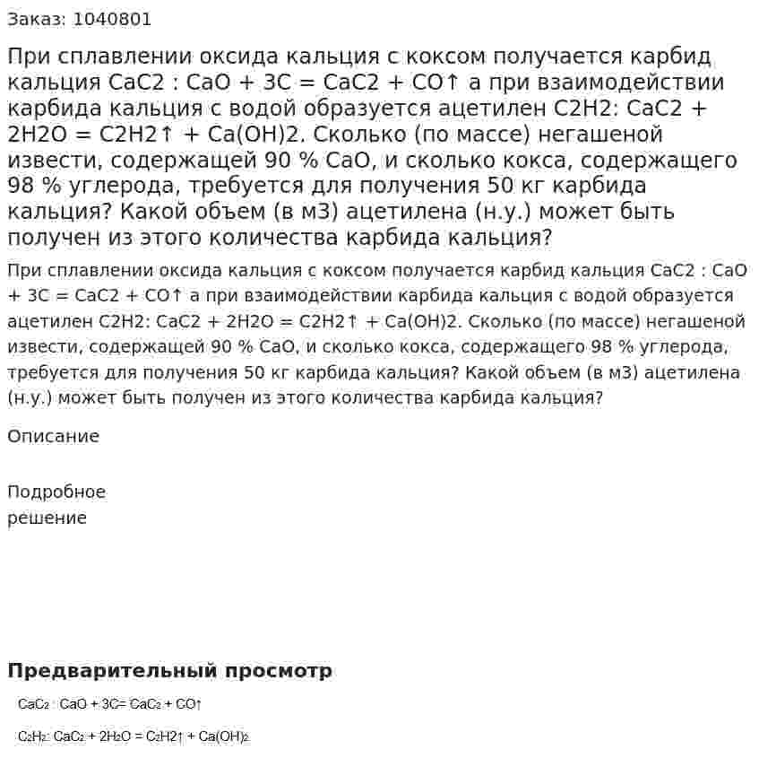 При сплавлении оксида кальция с коксом получается карбид кальция 	CaC2 : СаО + 3С = СаС2 + CO↑ 	а при взаимодействии карбида кальция с водой образуется ацетилен 	С2Н2: CaC2 + 2H2O = C2H2↑ + Ca(OH)2. 	Сколько (по массе) негашеной извести, содержащей 90 % СаО, и сколько кокса, содержащего 98 % углерода, требуется для получения 50 кг карбида кальция? 	Какой объем (в м3) ацетилена (н.у.) может быть получен из этого количества карбида кальция? 