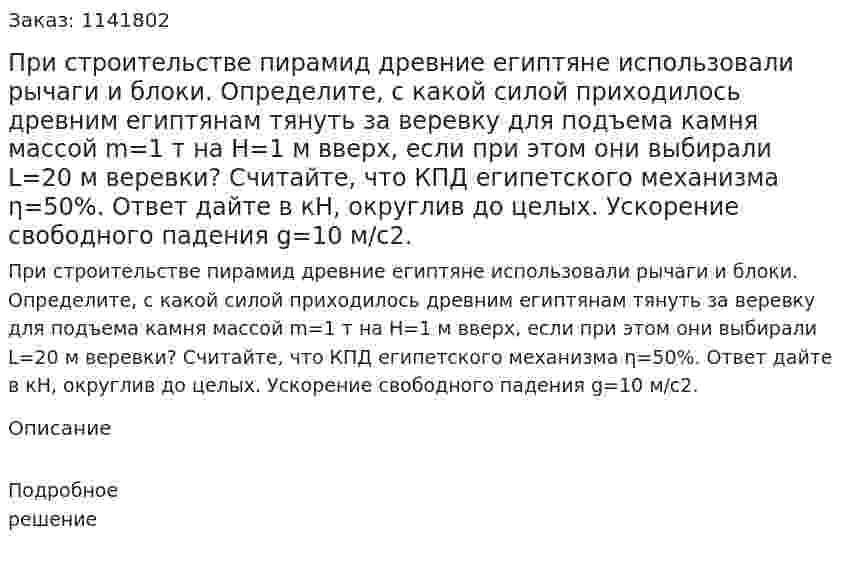 При строительстве пирамид древние египтяне использовали рычаги и блоки. Определите, с какой силой приходилось древним египтянам тянуть за веревку для подъема камня массой m=1 т на  H=1 м вверх, если при этом они выбирали  L=20 м веревки? Считайте, что КПД египетского механизма η=50%. Ответ дайте в кН, округлив до целых. Ускорение свободного падения  g=10 м/c2. 