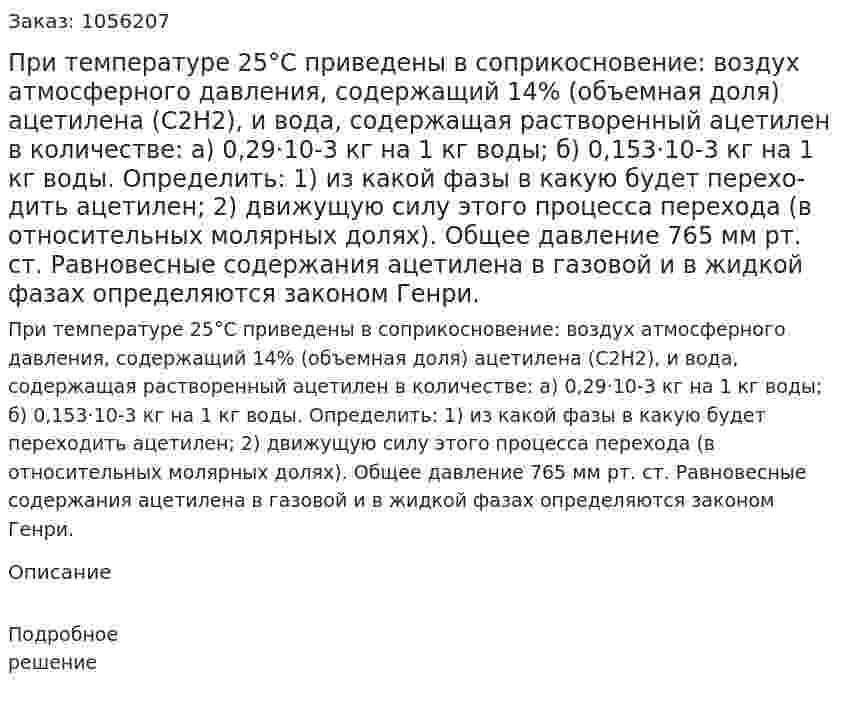 При температуре 25°С приведены в соприкосно­вение: воздух атмосферного давления, содержащий 14% (объемная доля) ацетилена (С2Н2), и вода, содержащая растворенный ацети­лен в количестве: а) 0,29·10-3 кг на 1 кг воды; б) 0,153·10-3 кг на 1 кг воды. Определить: 1) из какой фазы в какую будет перехо­дить ацетилен; 2) движущую силу этого процесса перехода (в относительных молярных долях). Общее давление 765 мм рт. ст. Равновесные содержания ацетилена в газовой и в жидкой фазах определяются законом Генри. 