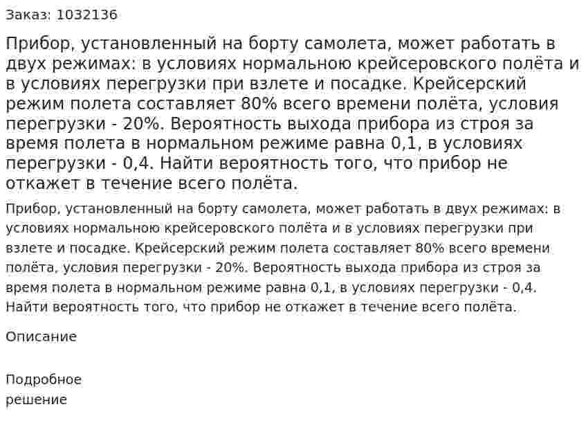 Прибор, установленный на борту самолета, может работать в двух режимах: в условиях нормальною крейсеровского полёта и в условиях перегрузки при взлете и посадке. Крейсерский режим полета составляет 80% всего времени полёта, условия перегрузки - 20%. Вероятность выхода прибора из строя за время полета в нормальном режиме равна 0,1, в условиях перегрузки - 0,4. Найти вероятность того, что прибор не откажет в течение всего полёта. 