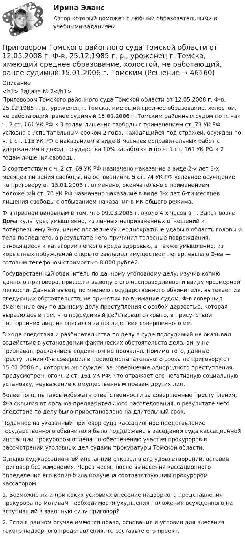      
            Описание
            <h1>	Задача № 2</h1>	Приговором Томского районного суда Томской области от 12.05.2008 г. Ф-в, 25.12.1985 г. р., уроженец г. Томска, имеющий среднее образование, холостой, не работающий, ранее судимый 15.01.2006 г. Томским районным судом по п. «а» ч. 2 ст. 161 УК РФ к 3 годам лишения свободы с применением ст. 73 УК РФ условно с испытательным сроком 2 года, находящийся под стражей, осужден по ч. 1 ст. 115 УК РФ с наказанием в виде 8 месяцев исправительных работ с удержанием в доход государства 10% заработка и по ч. 1 ст. 161 УК РФ к 2 годам лишения свободы. 	В соответствии с ч. 2 ст. 69 УК РФ назначено наказание в виде 2-х лет 3-х месяцев лишения свободы, на основании ч. 5 ст. 74 УК РФ условное осуждение по приговору от 15.01.2006 г. отменено, окончательно с применением положений ст. 70 УК РФ назначено наказание в виде 3-х лет 6-ти месяцев лишения свободы с отбыванием наказания в ИК общего режима. 	Ф-в признан виновным в том, что 09.03.2006 г. около 4-х часов в п. Закат возле Дома культуры, умышленно, из личных неприязненных отношений к потерпевшему Э-ву, нанес последнему неоднократные удары в область головы и тела последнего, в результате чего причинил телесные повреждения, относящиеся к категории легкого вреда здоровью, а также умышленно, из корыстных побуждений открыто завладел имуществом потерпевшего Э-ва — сотовым телефоном стоимостью 8 000 рублей. 	Государственный обвинитель по данному уголовному делу, изучив копию данного приговора, пришел к выводу о его несправедливости ввиду чрезмерной мягкости. Данный вывод, по мнению государственного обвинителя, вытекает из следующих обстоятельств, не принятых во внимание судом. Ф-в совершил вмененные ему по данному делу преступления с особой дерзостью, которая выразилась в том, что подсудимый действовал открыто, в присутствии посторонних лиц, не опасался за последствия совершенного им. 	В ходе следствия и разбирательства по делу в суде подсудимый не оказывал содействие в установлении фактических обстоятельств дела, вину не признавал, раскаяние в содеянном не проявлял. Помимо того, данные преступления Ф-в совершил в период испытательного срока по приговору от 15.01.2006 г., которым он осужден за совершение однородного преступления, предусмотренного ч. 2 ст. 161 УК РФ, что отражает его негативную социальную установку, неуважение к имущественным правам других лиц. 	Более того, пытаясь избежать ответственности за совершенные преступления, Ф-в скрылся от органов предварительного расследования, в результате чего следствие по делу было приостановлено на длительный срок. 	Поданное на указанный приговор суда кассационное представление государственного обвинителя было поддержано в заседании суда кассационной инстанции прокурором отдела по обеспечению участия прокуроров в рассмотрении уголовных дел судами прокуратуры Томской области. 	Однако суд кассационной инстанции отказал в его удовлетворении, оставив приговор без изменения. Через месяц после вынесения кассационного определения его копия была получена соответствующим прокурором кассатором. 	1.           Возможно ли и при каких условиях внесение надзорного представления прокурора по мотивам необходимости ухудшения положения осужденного на вступивший в законную силу приговор? 	2.           Если в данном случае имеются право, основания и условия для внесения такого надзорного представления, то составьте его проект.    
            
            
            Приговором Томского районного суда Томской области от 12.05.2008 г. Ф-в, 25.12.1985 г. р., уроженец г. Томска, имеющий среднее образованиеПриговором Томского районного суда Томской области от 12.05.2008 г. Ф-в, 25.12.1985 г. р., уроженец г. Томска, имеющий среднее образование, холостой, не работающий, ранее судимый 15.01.2006 г. Томским При горизонтальном полёте со скоростью 250 м/с снаряд массой 8 кг разорвался на две части. Большая часть, массой 6 кг, получила скорость 400 м/с в направлении полёта снаряда. Вычислите модуль и определите направление скорости меньшей части снаряда.При горизонтальном полёте со скоростью 250 м/с снаряд массой 8 кг разорвался на две части. Большая часть массой 6 кг получила скорость 400 м/с в направлении полёта снаряда. Определить модуль и направление скорости меньшей части снаряда.При горизонтальном полёте со скоростью V = 250 м/с снаряд массой m = 8 кг разорвался на две части. Большая часть, массой m1 = 6 кг, получила скорость U1 = 400 м/с в направлении полёта снаряда. Определить модуль и направление скоростиПри горизонтальном полете со скоростью v = 250 м/с снаряд массой m = 8 кг разорвался на две части. Большая часть массой m1 = 6 кг получила скорость u1 = 400 м/с в направлении полета снаряда. Определить модуль и направление скорости u2 меньшейПри горизонтальном полете со скоростью v = 250 м/с снаряд массой m =8кг разорвался на две части. Большая часть массой m1 = 6 кг получила скорость u1 = 400 м/с в направлении полета снаряда. Определить модуль и направление скорости u2 меньшей частиПри выполнении задания по инженерной графике толщину сплошной основной линии рекомендуется брать ...При выполнении потребителем определенного условия, серьезного или шуточного, предоставляется … (выборочная) скидкаПри выполнении тестового задания не следуетПри выстреле из пружинного пистолета вертикально вверх пуля массой m = 20 г поднялась на высоту h = 5 м. Определить жёсткость k пружины пистолета, если она были сжата на l = 10 см. Массой пружины и силами трения пренебречьПри выстреле из пружинного пистолета вертикально вверх пуля массой m=20 г поднялась на высоту h=5м. Определить жесткость пружины пистолета, если она была сжата на x=10см. Массой пружины пренебречьПривычка преодолевать расстояния с определенной скоростью - это скоростной ...При газовой сварке трубопроводов снимают фаски по углом:
