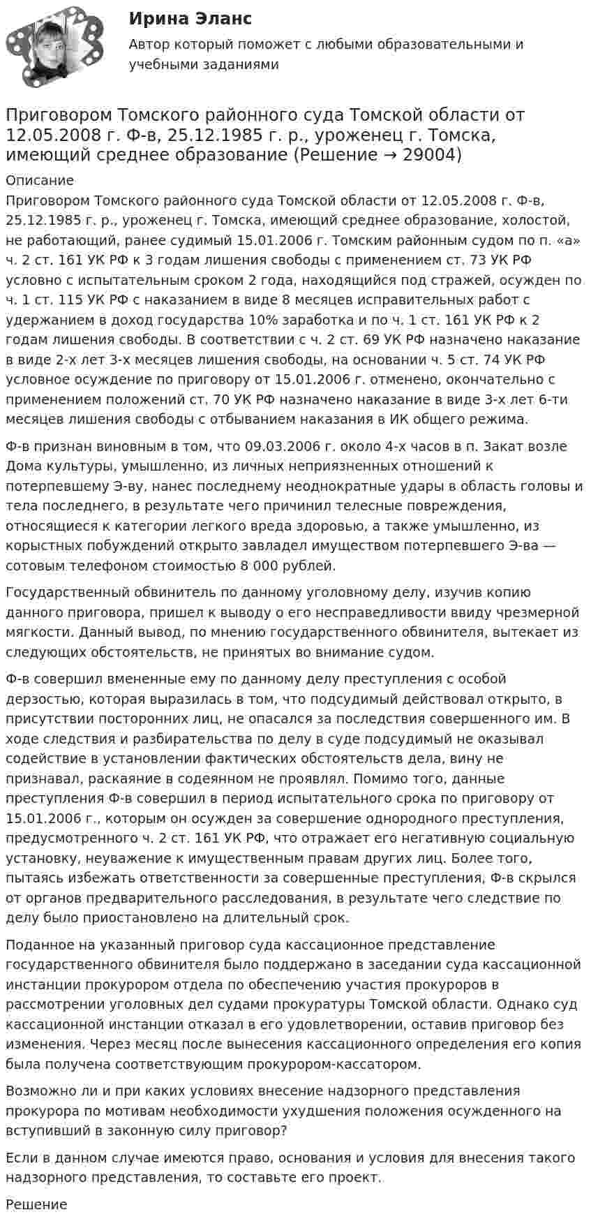      
          Описание
          	Приговором Томского районного суда Томской области от 12.05.2008 г. Ф-в, 25.12.1985 г. р., уроженец г. Томска, имеющий среднее образование, холостой, не работающий, ранее судимый 15.01.2006 г. Томским районным судом по п. «а» ч. 2 ст. 161 УК РФ к 3 годам лишения свободы с применением ст. 73 УК РФ условно с испытательным сроком 2 года, находящийся под стражей, осужден по ч. 1 ст. 115 УК РФ с наказанием в виде 8 месяцев исправительных работ с удержанием в доход государства 10% заработка и по ч. 1 ст. 161 УК РФ к 2 годам лишения свободы. В соответствии с ч. 2 ст. 69 УК РФ назначено наказание в виде 2-х лет 3-х месяцев лишения свободы, на основании ч. 5 ст. 74 УК РФ условное осуждение по приговору от 15.01.2006 г. отменено, окончательно с применением положений ст. 70 УК РФ назначено наказание в виде 3-х лет 6-ти месяцев лишения свободы с отбыванием наказания в ИК общего режима. 	Ф-в признан виновным в том, что 09.03.2006 г. около 4-х часов в п. Закат возле Дома культуры, умышленно, из личных неприязненных отношений к потерпевшему Э-ву, нанес последнему неоднократные удары в область головы и тела последнего, в результате чего причинил телесные повреждения, относящиеся к категории легкого вреда здоровью, а также умышленно, из корыстных побуждений открыто завладел имуществом потерпевшего Э-ва — сотовым телефоном стоимостью 8 000 рублей. 	Государственный обвинитель по данному уголовному делу, изучив копию данного приговора, пришел к выводу о его несправедливости ввиду чрезмерной мягкости. Данный вывод, по мнению государственного обвинителя, вытекает из следующих обстоятельств, не принятых во внимание судом. 	Ф-в совершил вмененные ему по данному делу преступления с особой дерзостью, которая выразилась в том, что подсудимый действовал открыто, в присутствии посторонних лиц, не опасался за последствия совершенного им. В ходе следствия и разбирательства по делу в суде подсудимый не оказывал содействие в установлении фактических обстоятельств дела, вину не признавал, раскаяние в содеянном не проявлял. Помимо того, данные преступления Ф-в совершил в период испытательного срока по приговору от 15.01.2006 г., которым он осужден за совершение однородного преступления, предусмотренного ч. 2 ст. 161 УК РФ, что отражает его негативную социальную установку, неуважение к имущественным правам других лиц. Более того, пытаясь избежать ответственности за совершенные преступления, Ф-в скрылся от органов предварительного расследования, в результате чего следствие по делу было приостановлено на длительный срок. 	Поданное на указанный приговор суда кассационное представление государственного обвинителя было поддержано в заседании суда кассационной инстанции прокурором отдела по обеспечению участия прокуроров в рассмотрении уголовных дел судами прокуратуры Томской области. Однако суд кассационной инстанции отказал в его удовлетворении, оставив приговор без изменения. Через месяц после вынесения кассационного определения его копия была получена соответствующим прокурором-кассатором. 	Возможно ли и при каких условиях внесение надзорного представления прокурора по мотивам необходимости ухудшения положения осужденного на вступивший в законную силу приговор? 	Если в данном случае имеются право, основания и условия для внесения такого надзорного представления, то составьте его проект. 	Решение  
            
            
            Приговором Автозаводского районного суда г. Тольятти Смирнов А.В. признан виновным в совершении преступления, предусмотренного ч. 4 ст. 111 УК РФ. Ему назначено наказание в виде лишения свободы сроком на 10 лет. Прокурор не согласенПриговором Томского районного суда Томской области от 12.05.2008 г. Ф-в, 25.12.1985 г. р., уроженец г. Томска, имеющий среднее образованиеПриговором Томского районного суда Томской области от 12.05.2008 г. Ф-в, 25.12.1985 г. р., уроженец г. Томска, имеющий среднее образование, холостой, не работающий, ранее судимый 15.01.2006 г. Томским При горизонтальном полёте со скоростью 250 м/с снаряд массой 8 кг разорвался на две части. Большая часть, массой 6 кг, получила скорость 400 м/с в направлении полёта снаряда. Вычислите модуль и определите направление скорости меньшей части снаряда.При горизонтальном полёте со скоростью 250 м/с снаряд массой 8 кг разорвался на две части. Большая часть массой 6 кг получила скорость 400 м/с в направлении полёта снаряда. Определить модуль и направление скорости меньшей части снаряда.При горизонтальном полёте со скоростью V = 250 м/с снаряд массой m = 8 кг разорвался на две части. Большая часть, массой m1 = 6 кг, получила скорость U1 = 400 м/с в направлении полёта снаряда. Определить модуль и направление скоростиПри горизонтальном полете со скоростью v = 250 м/с снаряд массой m = 8 кг разорвался на две части. Большая часть массой m1 = 6 кг получила скорость u1 = 400 м/с в направлении полета снаряда. Определить модуль и направление скорости u2 меньшейПри выполнении заданий необходимо: Стремиться к наиболее рациональному порядку решения задач. Указать применяемую систему единиц. Схемы и векторные диаграммы выполнять по ГОСТу.При выполнении задания по инженерной графике толщину сплошной основной линии рекомендуется брать ...При выполнении потребителем определенного условия, серьезного или шуточного, предоставляется … (выборочная) скидкаПри выполнении тестового задания не следуетПри выстреле из пружинного пистолета вертикально вверх пуля массой m = 20 г поднялась на высоту h = 5 м. Определить жёсткость k пружины пистолета, если она были сжата на l = 10 см. Массой пружины и силами трения пренебречьПри выстреле из пружинного пистолета вертикально вверх пуля массой m=20 г поднялась на высоту h=5м. Определить жесткость пружины пистолета, если она была сжата на x=10см. Массой пружины пренебречьПривычка преодолевать расстояния с определенной скоростью - это скоростной ...