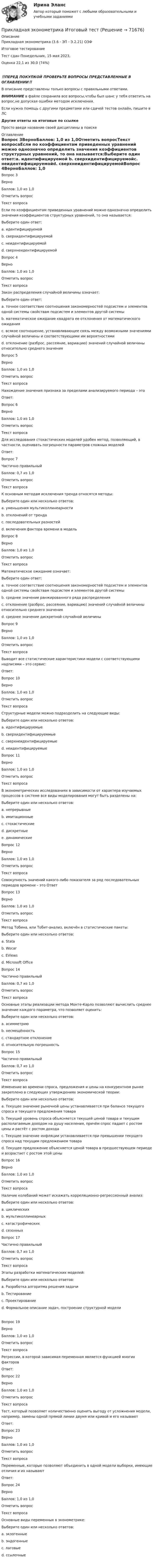      
            Описание
            Прикладная эконометрика (3.6 - ЭП - Э.2.21) ОЗФ	Итоговое тестирование	Тест сдан 	Понедельник, 15 мая 2023,Оценка	22,1 из 30,0 (74%)‼️ПЕРЕД ПОКУПКОЙ ПРОВЕРЬТЕ ВОПРОСЫ ПРЕДСТАВЛЕННЫЕ В ОГЛАВЛЕНИИ‼️В описание представлены только вопросы с правильными ответами.ВНИМАНИЕ в файле сохранила все вопросы,чтобы был шанс у тебя ответить на вопрос,не допуская ошибки методом исключения.Если нужна помощь с другими предметами или сдачей тестов онлайн, пишите в ЛС Другие ответы на итоговые по ссылке Просто введи название своей дисциплины в поиске 
            Оглавление
            Вопрос 3ВерноБаллов: 1,0 из 1,0Отметить вопросТекст вопросаЕсли по коэффициентам приведенных уравнений можно однозначно определить значения коэффициентов структурных уравнений, то она называется:Выберите один ответ:a. идентифицируемой b. сверхидентифицируемойc. неидентифицируемойd. сверхнеидентифицируемойВопрос 4ВерноБаллов: 1,0 из 1,0Отметить вопросТекст вопросаЗакон распределения случайной величины означает:Выберите один ответ:a. точное соответствие соотношения закономерностей подсистем и элементов одной системы свойствам подсистем и элементов другой системыb. математическое ожидание квадрата ее отклонения от математического ожиданияc. всякое соотношение, устанавливающее связь между возможными значениями случайной величины и соответствующими им вероятностями d. отклонение (разброс, рассеяние, вариацию) значений случайной величины относительно среднего значенияВопрос 5ВерноБаллов: 1,0 из 1,0Отметить вопросТекст вопросаНахождение значения признака за пределами анализируемого периода – этоОтвет: Вопрос 6ВерноБаллов: 1,0 из 1,0Отметить вопросТекст вопросаДля исследования стохастических моделей удобен метод, позволяющий, в частности, оценивать погрешности параметров сложных моделейОтвет: Вопрос 7Частично правильныйБаллов: 0,7 из 1,0Отметить вопросТекст вопросаК основным методам исключения тренда относятся методы:Выберите один или несколько ответов:a. уменьшения мультиколлинеарностиb. отклонений от тренда c. последовательных разностей d. включения фактора времени в модельВопрос 8ВерноБаллов: 1,0 из 1,0Отметить вопросТекст вопросаМатематическое ожидание означает:Выберите один ответ:a. точное соответствие соотношения закономерностей подсистем и элементов одной системы свойствам подсистем и элементов другой системыb. среднее значение ранжированного ряда распределенияc. отклонение (разброс, рассеяние, вариацию) значений случайной величины относительно среднего значенияd. среднее значение дискретной случайной величины Вопрос 9ВерноБаллов: 1,0 из 1,0Отметить вопросТекст вопросаВыводит все статистические характеристики модели с соответствующими надписями – это сервис:Ответ: Вопрос 10ВерноБаллов: 1,0 из 1,0Отметить вопросТекст вопросаСтруктурные модели можно подразделить на следующие виды:Выберите один или несколько ответов:a. идентифицируемые b. сверхидентифицируеммые c. сверхнеидентифицируемыеd. неидентифицируемые Вопрос 11ВерноБаллов: 1,0 из 1,0Отметить вопросТекст вопросаВ эконометрических исследованиях в зависимости от характера изучаемых процессов в системе все виды моделирования могут быть разделены на:Выберите один или несколько ответов:a. непрерывные b. имитационныеc. стохастические d. дискретные e. динамические Вопрос 12ВерноБаллов: 1,0 из 1,0Отметить вопросТекст вопросаСовокупность значений какого-либо показателя за ряд последовательных периодов времени – это ОтветВопрос 13ВерноБаллов: 1,0 из 1,0Отметить вопросТекст вопросаМетод Тобина, или Тобит-анализ, включён в статистические пакеты:Выберите один или несколько ответов:a. Stata b. Wocarc. EViews d. Microsoft OfficeВопрос 14Частично правильныйБаллов: 0,7 из 1,0Отметить вопросТекст вопросаОсновные этапы реализации метода Монте-Карло позволяют вычислить среднее значение каждого параметра, что позволяет оценить:Выберите один или несколько ответов:a. асимметриюb. несмещённостьc. стандартное отклонение d. относительную погрешность Вопрос 15Частично правильныйБаллов: 0,7 из 1,0Отметить вопросТекст вопросаИзменение во времени спроса, предложения и цены на конкурентном рынке закреплено в следующих утверждениях экономической теории:Выберите один или несколько ответов:a. Текущее значение рыночной цены устанавливается при балансе текущего спроса и текущего предложения товара b. Текущий уровень спроса объясняется текущей ценой товара и текущим располагаемым доходом на душу населения, причём спрос падает с ростом цены и растёт с ростом доходаc. Текущее значение инфляции устанавливается при превышении текущего спроса над текущим предложением товараd. Текущее предложение объясняется ценой товара в предшествующем периоде и возрастает с ростом этой цены Вопрос 16ВерноБаллов: 1,0 из 1,0Отметить вопросТекст вопросаНаличие колебаний может искажать корреляционно-регрессионный анализ:Выберите один или несколько ответов:a. циклических b. мультиколлинеарныхc. катастрофическихd. сезонных Вопрос 17Частично правильныйБаллов: 0,7 из 1,0Отметить вопросТекст вопросаЭтапы разработки математических моделей:Выберите один или несколько ответов:a. Разработка алгоритма решения задачи b. Тестированиеc. Проектированиеd. Формальное описание задач, построение структурной модели Вопрос 19ВерноБаллов: 1,0 из 1,0Отметить вопросТекст вопросаРегрессии, в которой зависимая переменная является функцией многих факторовОтвет: Вопрос 22ВерноБаллов: 1,0 из 1,0Отметить вопросТекст вопросаТест, который позволяет количественно оценить выгоду от усложнения модели, например, замены одной прямой линии двумя или кривой и его называютОтвет: Вопрос 23ВерноБаллов: 1,0 из 1,0Отметить вопросТекст вопросаПеременные, которые позволяют объединить в одной модели выборки, имеющие отличия и их называютОтвет: Вопрос 24ВерноБаллов: 1,0 из 1,0Отметить вопросТекст вопросаОсновные виды переменных в эконометрике:Выберите один или несколько ответов:a. экзогенные b. эндогенные c. лаговые d. ссылочные  
            
            
            Прикладная эконометрика (Задание к теме 3) Прикладная эконометрика Итоговый тест Прикладные компьютерные технологии (тест с ответами) 95%Прикладные части клиент-серверных приложений выполняются на …При классификации данных руководство компании должно ... (укажите 2 варианта ответа)При классификации данных руководство компании должно ... (укажите 2 варианта ответа)При классификации данных руководство компании должно … (укажите 2 варианта ответа)💯 Прикладная механика.ти (ответы на тест Синергия / МОИ / МТИ / МосАП, январь 2024)⭐ Прикладная механика.ти (ответы на тест Синергия / МТИ / МосАП, сентябрь 2022)⭐ Прикладная механика.ти [Прикладная механика] (все ответы на тест Синергия / МТИ / МосАП, март 2023)Прикладная социология 3 семестр - тест с ответами - Синергия - 2022Прикладная социология (тест с ответами Синергия/МОИ/ МТИ /МОСАП)Прикладная статистика. Тест Синергия 24 из 25 (зачет)Прикладная физика в электроэнергетике[Иркутский государственный технический университет] Вар. 51