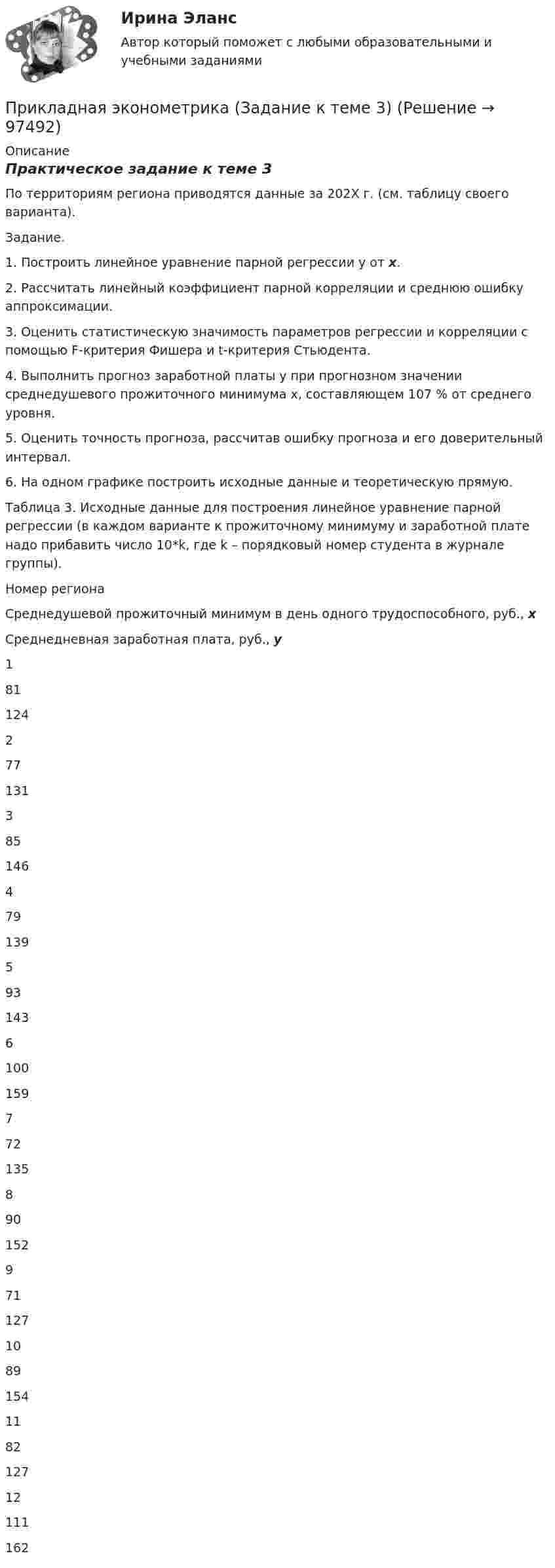     
            Описание
            Практическое задание к теме 3 	По территориям региона приводятся данные за 202X г. (см. таблицу своего варианта).	Задание.	1. Построить линейное уравнение парной регрессии y от x.	2. Рассчитать линейный коэффициент парной корреляции и среднюю ошибку аппроксимации.	3. Оценить статистическую значимость параметров регрессии и корреляции с помощью F-критерия Фишера и t-критерия Стьюдента.	4. Выполнить прогноз заработной платы y при прогнозном значении среднедушевого прожиточного минимума x, составляющем 107 % от среднего уровня.	5. Оценить точность прогноза, рассчитав ошибку прогноза и его доверительный интервал.	6. На одном графике построить исходные данные и теоретическую прямую.	Таблица 3. Исходные данные для построения линейное уравнение парной регрессии (в каждом варианте к прожиточному минимуму и заработной плате надо прибавить число 10*k, где k – порядковый номер студента в журнале группы).  Номер региона Среднедушевой прожиточный минимум в день одного трудоспособного, руб., x Среднедневная заработная плата, руб., y   1 81 124   2 77 131   3 85 146   4 79 139   5 93 143   6 100 159   7 72 135   8 90 152   9 71 127   10 89 154   11 82 127   12 111 162    
            
            
            Прикладная эконометрика (Задание к теме 2) Прикладная эконометрика (Задание к теме 3) Прикладная эконометрика Итоговый тест Прикладные компьютерные технологии (тест с ответами) 95%Прикладные части клиент-серверных приложений выполняются на …При классификации данных руководство компании должно ... (укажите 2 варианта ответа)При классификации данных руководство компании должно ... (укажите 2 варианта ответа)⭐ Прикладная механика.ти (все ответы на тест Синергия / МТИ / МосАП, октябрь 2022)💯 Прикладная механика.ти (ответы на тест Синергия / МОИ / МТИ / МосАП, январь 2024)⭐ Прикладная механика.ти (ответы на тест Синергия / МТИ / МосАП, сентябрь 2022)⭐ Прикладная механика.ти [Прикладная механика] (все ответы на тест Синергия / МТИ / МосАП, март 2023)Прикладная социология 3 семестр - тест с ответами - Синергия - 2022Прикладная социология (тест с ответами Синергия/МОИ/ МТИ /МОСАП)Прикладная статистика. Тест Синергия 24 из 25 (зачет)