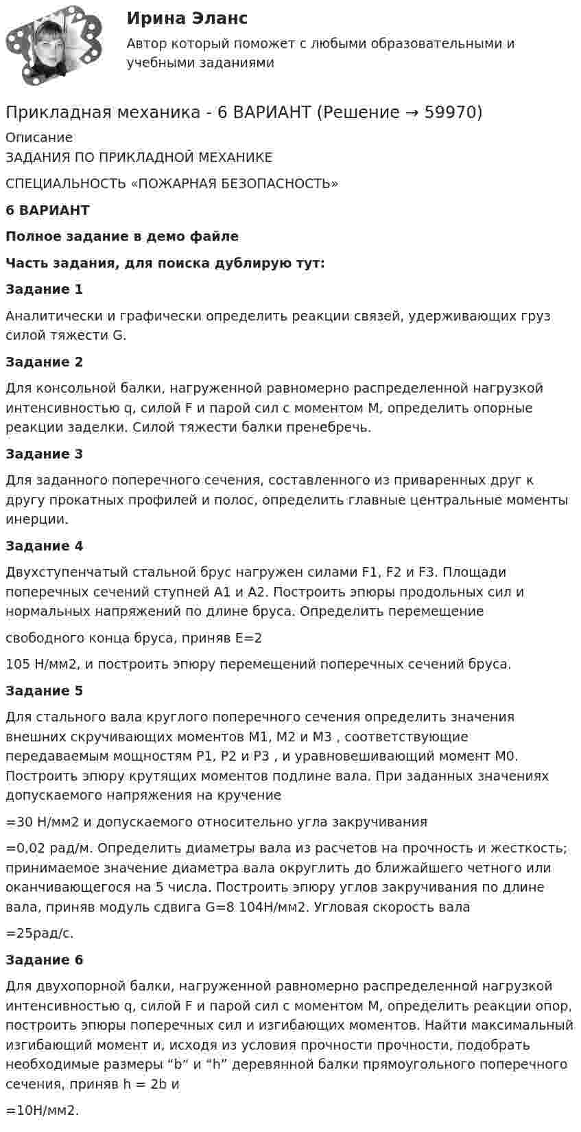     
            Описание
            ЗАДАНИЯ ПО ПРИКЛАДНОЙ МЕХАНИКЕСПЕЦИАЛЬНОСТЬ «ПОЖАРНАЯ БЕЗОПАСНОСТЬ»6 ВАРИАНТПолное задание в демо файлеЧасть задания, для поиска дублирую тут:	Задание 1	Аналитически и графически определить реакции связей, удерживающих груз силой тяжести G.	Задание 2	Для консольной балки, нагруженной равномерно распределенной нагрузкой интенсивностью q, силой F и парой сил с моментом М, определить опорные реакции заделки. Силой тяжести балки пренебречь.	Задание 3	Для заданного поперечного сечения, составленного из приваренных друг к другу прокатных профилей и полос, определить главные центральные моменты инерции.	 Задание 4	Двухступенчатый стальной брус нагружен силами F1, F2 и F3. Площади поперечных сечений ступней А1 и А2. Построить эпюры продольных сил и нормальных напряжений по длине бруса. Определить перемещение  свободного конца бруса, приняв Е=2105 Н/мм2, и построить эпюру перемещений поперечных сечений бруса.	Задание 5	Для  стального вала круглого поперечного сечения определить значения внешних скручивающих моментов М1, М2 и М3 , соответствующие передаваемым мощностям Р1, Р2 и Р3 , и уравновешивающий момент М0. Построить эпюру крутящих моментов подлине вала. При заданных значениях допускаемого напряжения на кручение =30 Н/мм2 и допускаемого относительно угла закручивания =0,02 рад/м. Определить диаметры вала из расчетов на прочность и жесткость; принимаемое значение диаметра вала округлить до ближайшего четного или оканчивающегося на 5 числа. Построить эпюру углов закручивания по длине вала, приняв модуль сдвига G=8 104Н/мм2. Угловая скорость вала =25рад/с.  	Задание 6	Для двухопорной балки, нагруженной равномерно распределенной нагрузкой интенсивностью q, силой F и парой сил с моментом М, определить реакции опор, построить эпюры поперечных сил и изгибающих моментов. Найти максимальный изгибающий момент и, исходя из условия прочности прочности, подобрать необходимые размеры “b“ и “h” деревянной балки прямоугольного поперечного сечения, приняв h = 2b и =10Н/мм2.   
            
            
            Прикладная механика Прикладная механика - 6 ВАРИАНТПрикладная механика (ответы на тест Синергия / МТИ / МОИ / МосАП)Прикладная механика Рыбинский ГАТУПрикладная механика.ти (все ответы на тест Синергия / МТИ / МосАП)⭐ Прикладная механика.ти (все ответы на тест Синергия / МТИ / МосАП, октябрь 2022)💯 Прикладная механика.ти (ответы на тест Синергия / МОИ / МТИ / МосАП, январь 2024)При каком решении характеристического уравнения собственное движение системы будет неустойчивым? При каком соотношении между сопротивлениями и ЭДС источников в цепи (рис. 23) ток через вторую батарею не идёт?При каком угле рассеяния комптоновское смещение длины волны минимально? При каком условии имеет место закон сохранения кинетического момента материальной точки относительно центра?При каком условии четвертый главный максимум для амплитудной дифракционной решетки с периодом d и шириной щели a обращается в нуль.При каком шаге стропильных ферм можно применять стальной профнастил без прогонов? ТулГУПри каком шаге стропильных ферм можно применять стальной профнастил без прогонов? ТулГУ