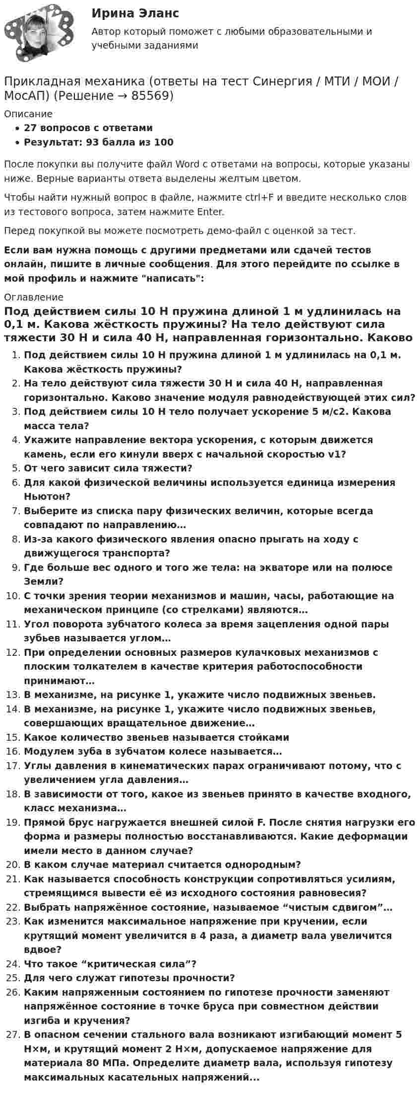     
            Описание
            27 вопросов с ответамиРезультат: 93 балла из 100После покупки вы получите файл Word с ответами на вопросы, которые указаны ниже. Верные варианты ответа выделены желтым цветом.Чтобы найти нужный вопрос в файле, нажмите ctrl+F и введите несколько слов из тестового вопроса, затем нажмите Enter.Перед покупкой вы можете посмотреть демо-файл с оценкой за тест.Если вам нужна помощь с другими предметами или сдачей тестов онлайн, пишите в личные сообщения. Для этого перейдите по ссылке в мой профиль и нажмите написать:  
            Оглавление
              Под действием силы 10 Н пружина длиной 1 м удлинилась на 0,1 м. Какова жёсткость пружины?   На тело действуют сила тяжести 30 Н и сила 40 Н, направленная горизонтально. Каково значение модуля равнодействующей этих сил?   Под действием силы 10 Н тело получает ускорение 5 м/с2. Какова масса тела?   Укажите направление вектора ускорения, с которым движется камень, если его кинули вверх с начальной скоростью v1?   От чего зависит сила тяжести?   Для какой физической величины используется единица измерения Ньютон?   Выберите из списка пару физических величин, которые всегда совпадают по направлению…   Из-за какого физического явления опасно прыгать на ходу с движущегося транспорта?   Где больше вес одного и того же тела: на экваторе или на полюсе Земли?   С точки зрения теории механизмов и машин, часы, работающие на механическом принципе (со стрелками) являются…   Угол поворота зубчатого колеса за время зацепления одной пары зубьев называется углом…   При определении основных размеров кулачковых механизмов с плоским толкателем в качестве критерия работоспособности принимают…   В механизме, на рисунке 1, укажите число подвижных звеньев.   В механизме, на рисунке 1, укажите число подвижных звеньев, совершающих вращательное движение…   Какое количество звеньев называется стойками   Модулем зуба в зубчатом колесе называется…   Углы давления в кинематических парах ограничивают потому, что с увеличением угла давления…   В зависимости от того, какое из звеньев принято в качестве входного, класс механизма…   Прямой брус нагружается внешней силой F. После снятия нагрузки его форма и размеры полностью восстанавливаются. Какие деформации имели место в данном случае?   В каком случае материал считается однородным?   Как называется способность конструкции сопротивляться усилиям, стремящимся вывести её из исходного состояния равновесия?   Выбрать напряжённое состояние, называемое “чистым сдвигом”…   Как изменится максимальное напряжение при кручении, если крутящий момент увеличится в 4 раза, а диаметр вала увеличится вдвое?   Что такое “критическая сила”?   Для чего служат гипотезы прочности?   Каким напряженным состоянием по гипотезе прочности заменяют напряжённое состояние в точке бруса при совместном действии изгиба и кручения?   В опасном сечении стального вала возникают изгибающий момент 5 Н×м, и крутящий момент 2 Н×м, допускаемое напряжение для материала 80 МПа. Определите диаметр вала, используя гипотезу максимальных касательных напряжений...  
            
            
            Прикладная механика - 6 ВАРИАНТПрикладная механика (ответы на тест Синергия / МТИ / МОИ / МосАП)Прикладная механика Рыбинский ГАТУПрикладная механика.ти (все ответы на тест Синергия / МТИ / МосАП)⭐ Прикладная механика.ти (все ответы на тест Синергия / МТИ / МосАП, октябрь 2022)💯 Прикладная механика.ти (ответы на тест Синергия / МОИ / МТИ / МосАП, январь 2024)⭐ Прикладная механика.ти (ответы на тест Синергия / МТИ / МосАП, сентябрь 2022)При каком соотношении между сопротивлениями и ЭДС источников в цепи (рис. 23) ток через вторую батарею не идёт?При каком угле рассеяния комптоновское смещение длины волны минимально? При каком условии имеет место закон сохранения кинетического момента материальной точки относительно центра?При каком условии четвертый главный максимум для амплитудной дифракционной решетки с периодом d и шириной щели a обращается в нуль.При каком шаге стропильных ферм можно применять стальной профнастил без прогонов? ТулГУПри каком шаге стропильных ферм можно применять стальной профнастил без прогонов? ТулГУПрикладная математика мтгуга 