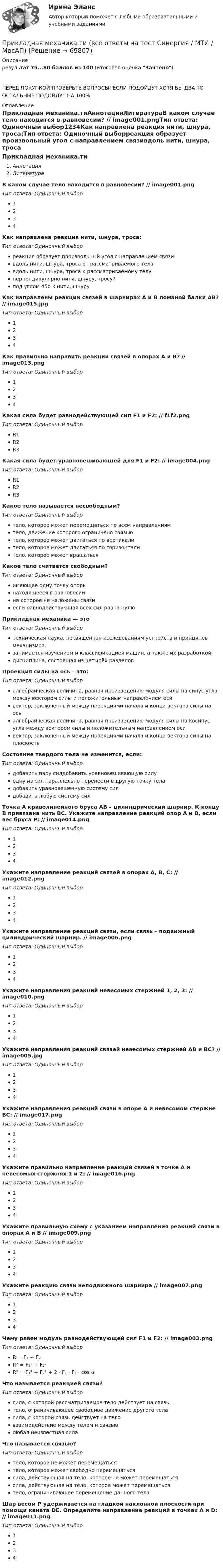      
            Описание
            результат 75...80 баллов из 100 (итоговая оценка Зачтено)ПЕРЕД ПОКУПКОЙ ПРОВЕРЬТЕ ВОПРОСЫ! ЕСЛИ ПОДОЙДУТ ХОТЯ БЫ ДВА ТО ОСТАЛЬНЫЕ ПОДОЙДУТ НА 100% 
            Оглавление
            Прикладная механика.тиАннотацияЛитератураВ каком случае тело находится в равновесии? // image001.pngТип ответа: Одиночный выбор1234Как направлена реакция нити, шнура, троса:Тип ответа: Одиночный выборреакция образует произвольный угол с направлением связивдоль нити, шнура, троса от рассматриваемого телавдоль нити, шнура, троса к рассматриваемому телуперпендикулярно нити, шнуру, тросу?под углом 45о к нити, шнуруКак направлены реакции связей в шарнирах А и В ломаной балки АВ? // image015.jpgТип ответа: Одиночный выбор1234Как правильно направить реакции связей в опорах A и B? // image013.pngТип ответа: Одиночный выбор1234Какая сила будет равнодействующей сил F1 и F2: // f1f2.pngТип ответа: Одиночный выборR1R2R3Какая сила будет уравновешивающей для F1 и F2: // image004.pngТип ответа: Одиночный выборR1R2R3Какое тело называется несвободным?Тип ответа: Одиночный выбортело, которое может перемещаться по всем направлениямтело, движение которого ограничено связьютело, которое может двигаться по вертикалитело, которое может двигаться по горизонталитело, которое может вращатьсяКакое тело считается свободным?Тип ответа: Одиночный выборимеющее одну точку опорынаходящееся в равновесиина которое не наложены связиесли равнодействующая всех сил равна нулюПрикладная механика — этоТип ответа: Одиночный выбортехническая наука, посвящённая исследованиям устройств и принципов механизмов.занимается изучением и классификацией машин, а также их разработкойдисциплина, состоящая из четырёх разделовПроекция силы на ось – это:Тип ответа: Одиночный выборалгебраическая величина, равная произведению модуля силы на синус угла между вектором силы и положительным направлением осивектор, заключенный между проекциями начала и конца вектора силы на осьалгебраическая величина, равная произведению модуля силы на косинус угла между вектором силы и положительным направлением осивектор, заключенный между проекциями начала и конца вектора силы на плоскостьСостояние твердого тела не изменится, если:Тип ответа: Одиночный выбордобавить пару силдобавить уравновешивающую силуодну из сил параллельно перенести в другую точку теладобавить уравновешенную систему силдобавить любую систему силТочка A криволинейного бруса AB – цилиндрический шарнир. К концу B привязана нить BC. Укажите направление реакций опор A и B, если вес бруса P: // image014.pngТип ответа: Одиночный выбор1234Укажите направление реакций связей в опорах А, В, С: // image012.pngТип ответа: Одиночный выбор1234Укажите направление реакций связи, если связь – подвижный цилиндрический шарнир. // image006.pngТип ответа: Одиночный выбор1234Укажите направления реакций невесомых стержней 1, 2, 3: // image010.pngТип ответа: Одиночный выбор1234Укажите направления реакций связей невесомых стержней AB и BC? // image005.jpgТип ответа: Одиночный выбор1234Укажите направления реакций связи в опоре А и невесомом стержне ВС: // image017.pngТип ответа: Одиночный выбор1234Укажите правильно направление реакций связей в точке A и невесомых стержнях 1 и 2: // image016.pngТип ответа: Одиночный выбор1234Укажите правильную схему с указанием направления реакций связи в опорах A и B // image009.pngТип ответа: Одиночный выбор1234Укажите реакцию связи неподвижного шарнира // image007.pngТип ответа: Одиночный выбор1234Чему равен модуль равнодействующей сил F1 и F2: // image003.pngТип ответа: Одиночный выборR = F₁ + F₂R² = F₁² + F₂²R² = F₁² + F₂² + 2 ⋅ F₁ ⋅ F₂ · cos αЧто называется реакцией связи?Тип ответа: Одиночный выборсила, с которой рассматриваемое тело действует на связьтело, ограничивающее свободное движение другого теласила, с которой связь действует на теловзаимодействие между телом и связьюлюбая неизвестная силаЧто называется связью?Тип ответа: Одиночный выбортело, которое не может перемещатьсятело, которое может свободно перемещатьсясила, действующая на тело, которое не может перемещатьсясила, действующая на тело, которое может перемещатьсятело, ограничивающее перемещение данного телаШар весом P удерживается на гладкой наклонной плоскости при помощи каната DE. Определите направление реакций в точках A и D: // image011.pngТип ответа: Одиночный выбор1234  
            
            
            Прикладная механика Рыбинский ГАТУПрикладная механика.ти (все ответы на тест Синергия / МТИ / МосАП)⭐ Прикладная механика.ти (все ответы на тест Синергия / МТИ / МосАП, октябрь 2022)💯 Прикладная механика.ти (ответы на тест Синергия / МОИ / МТИ / МосАП, январь 2024)⭐ Прикладная механика.ти (ответы на тест Синергия / МТИ / МосАП, сентябрь 2022)⭐ Прикладная механика.ти [Прикладная механика] (все ответы на тест Синергия / МТИ / МосАП, март 2023)Прикладная социология 3 семестр - тест с ответами - Синергия - 2022При каком условии имеет место закон сохранения кинетического момента материальной точки относительно центра?При каком условии четвертый главный максимум для амплитудной дифракционной решетки с периодом d и шириной щели a обращается в нуль.При каком шаге стропильных ферм можно применять стальной профнастил без прогонов? ТулГУПри каком шаге стропильных ферм можно применять стальной профнастил без прогонов? ТулГУПрикладная математика мтгуга Прикладная механика Прикладная механика - 6 ВАРИАНТ